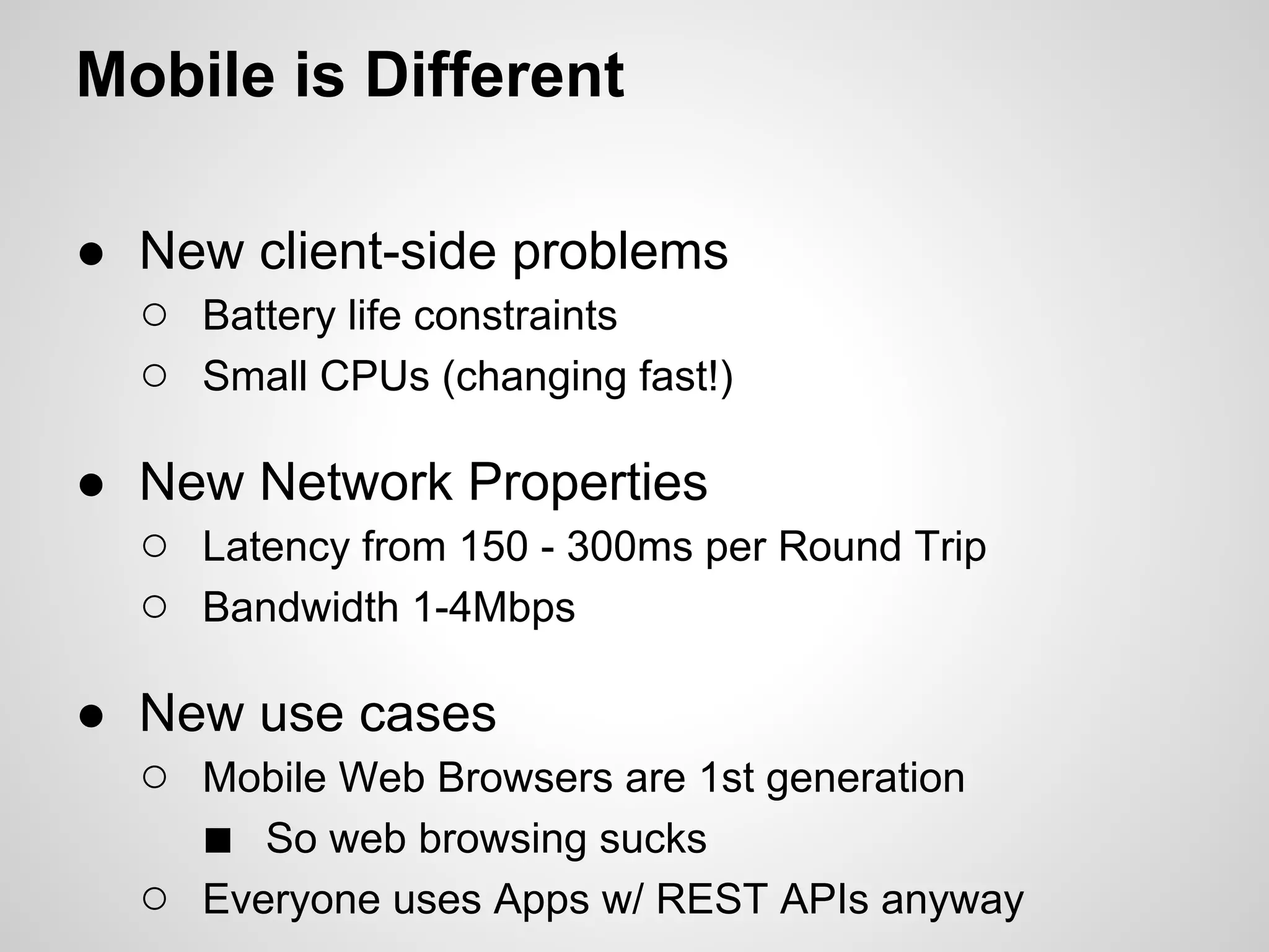 Mobile is Different

● New client-side problems
  ○ Battery life constraints
  ○ Small CPUs (changing fast!)

● New Network Properties
  ○ Latency from 150 - 300ms per Round Trip
  ○ Bandwidth 1-4Mbps

● New use cases
  ○ Mobile Web Browsers are 1st generation
    ■ So web browsing sucks
  ○ Everyone uses Apps w/ REST APIs anyway
 