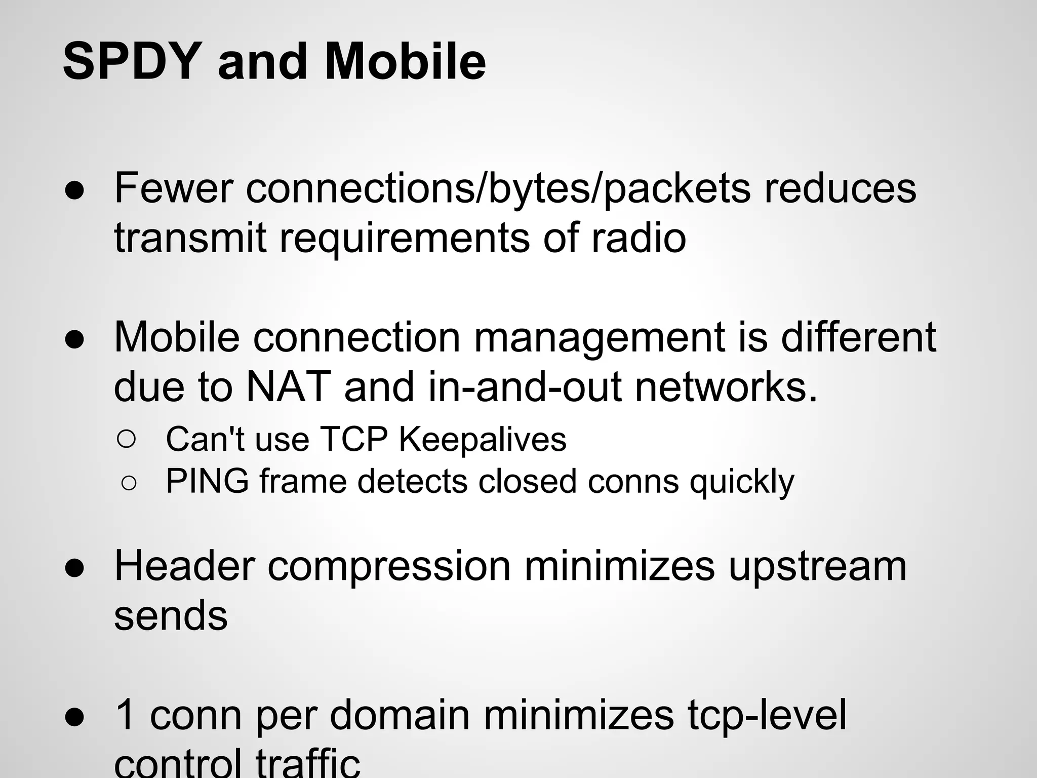 SPDY and Mobile

● Fewer connections/bytes/packets reduces
  transmit requirements of radio

● Mobile connection management is different
  due to NAT and in-and-out networks.
  ○ Can't use TCP Keepalives
  ○ PING frame detects closed conns quickly

● Header compression minimizes upstream
  sends

● 1 conn per domain minimizes tcp-level
 