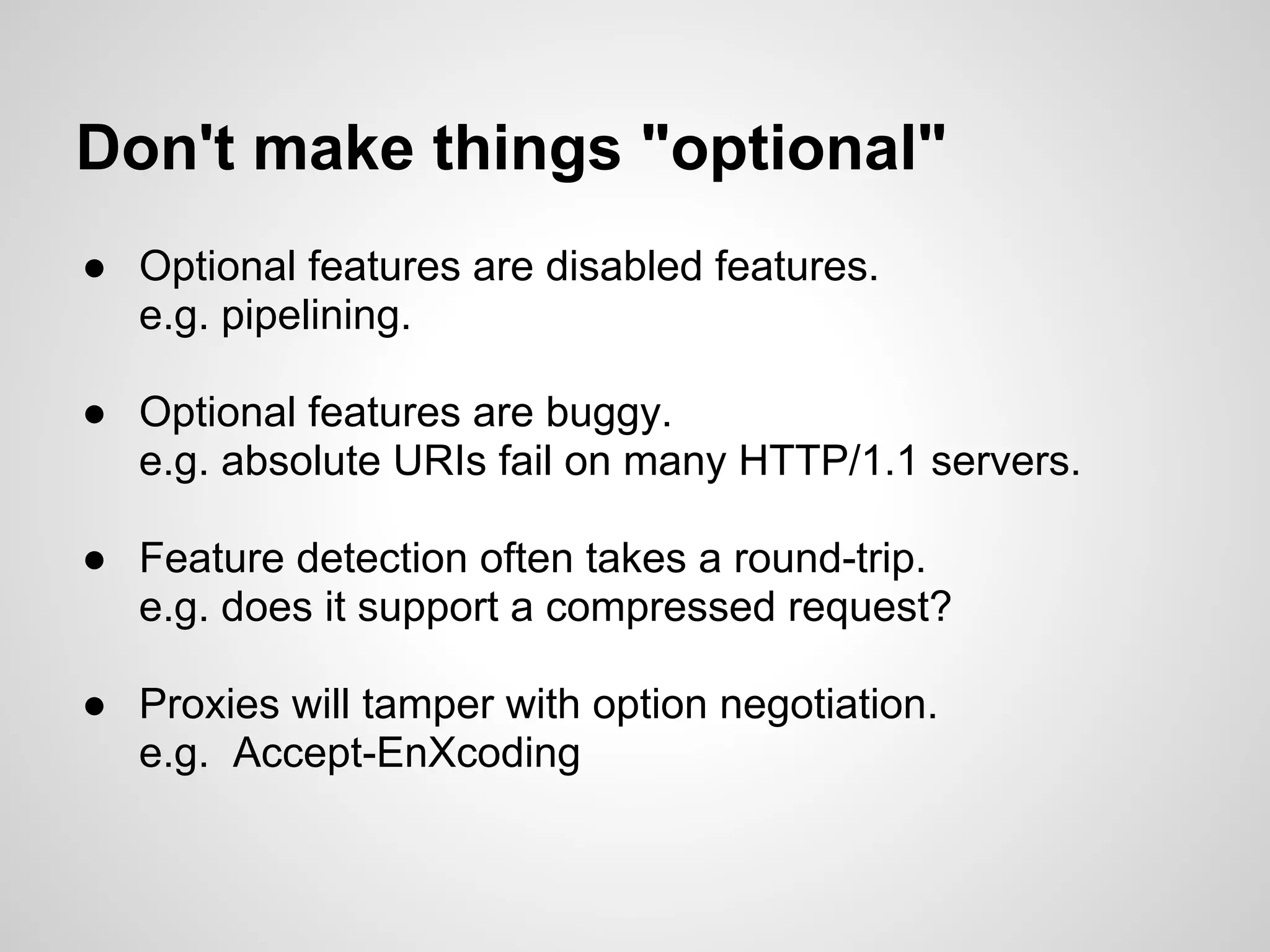 Don't make things "optional"
● Optional features are disabled features.
  e.g. pipelining.

● Optional features are buggy.
  e.g. absolute URIs fail on many HTTP/1.1 servers.

● Feature detection often takes a round-trip.
  e.g. does it support a compressed request?

● Proxies will tamper with option negotiation.
  e.g. Accept-EnXcoding
 