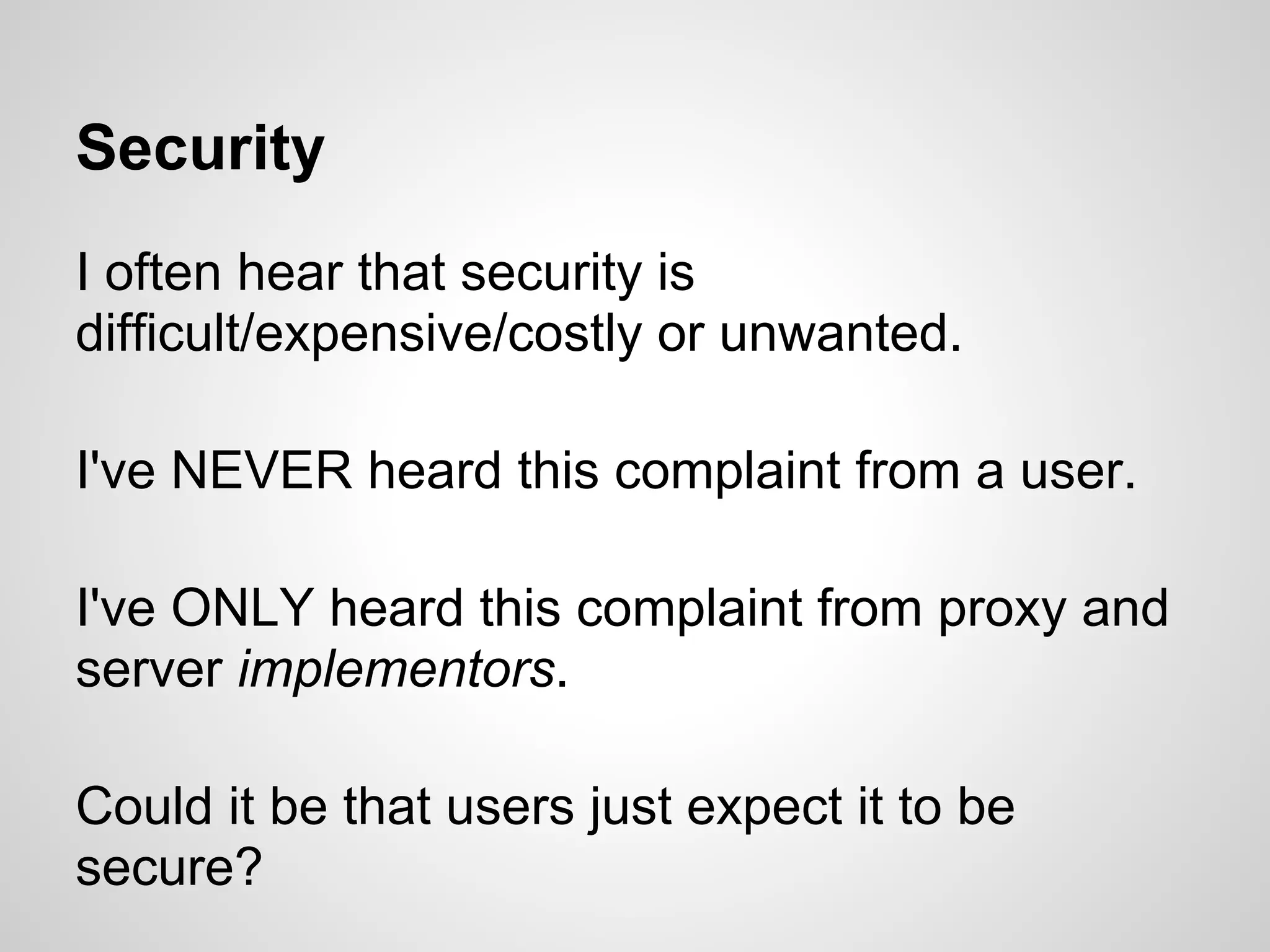 Security
I often hear that security is
difficult/expensive/costly or unwanted.

I've NEVER heard this complaint from a user.

I've ONLY heard this complaint from proxy and
server implementors.

Could it be that users just expect it to be
secure?
 