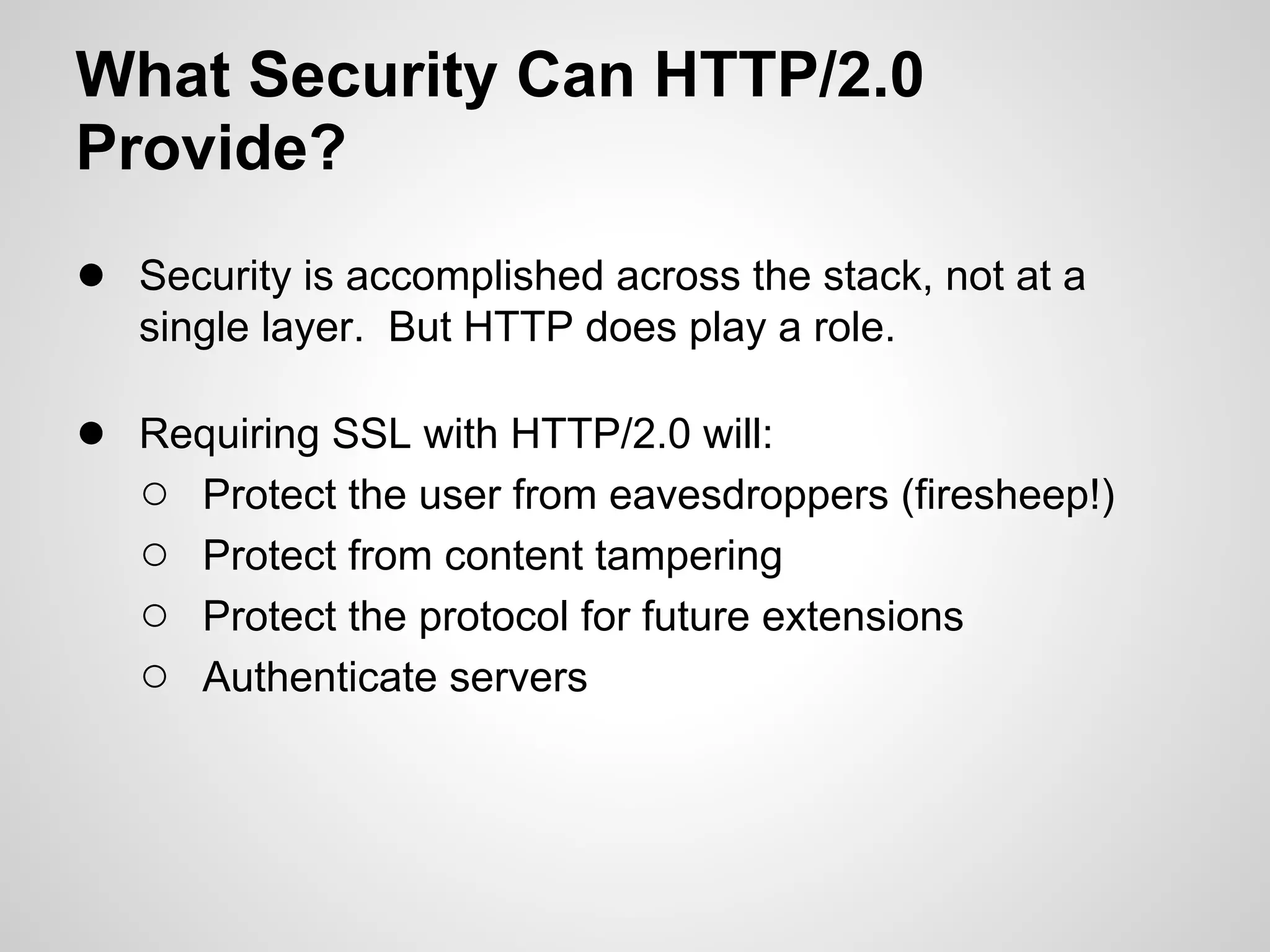 What Security Can HTTP/2.0
Provide?
● Security is accomplished across the stack, not at a
   single layer. But HTTP does play a role.

● Requiring SSL with HTTP/2.0 will:
  ○ Protect the user from eavesdroppers (firesheep!)
  ○ Protect from content tampering
  ○ Protect the protocol for future extensions
  ○ Authenticate servers
 