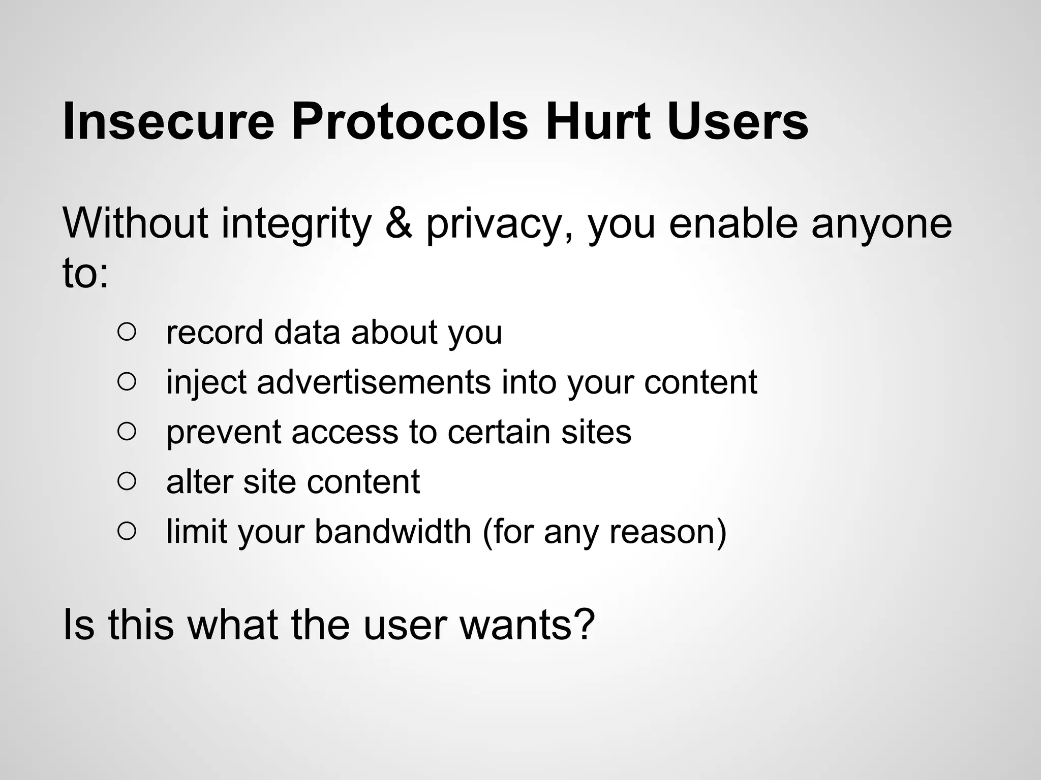 Insecure Protocols Hurt Users
Without integrity & privacy, you enable anyone
to:
    ○ record data about you
    ○ inject advertisements into your content
    ○ prevent access to certain sites
    ○ alter site content
    ○ limit your bandwidth (for any reason)

Is this what the user wants?
 