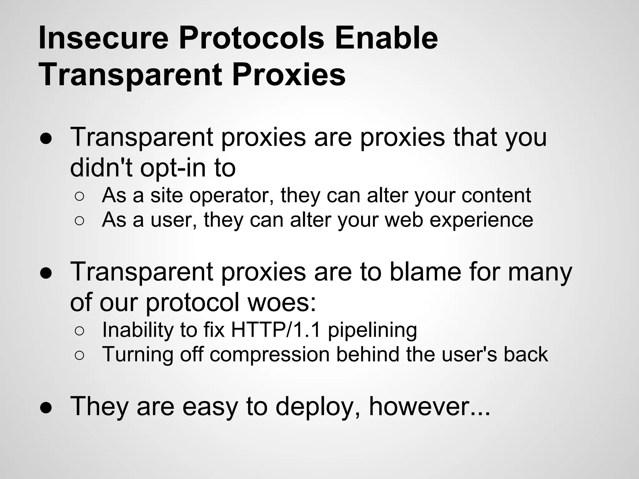 Insecure Protocols Enable
Transparent Proxies
● Transparent proxies are proxies that you
  didn't opt-in to
  ○ As a site operator, they can alter your content
  ○ As a user, they can alter your web experience

● Transparent proxies are to blame for many
  of our protocol woes:
  ○ Inability to fix HTTP/1.1 pipelining
  ○ Turning off compression behind the user's back

● They are easy to deploy, however...
 