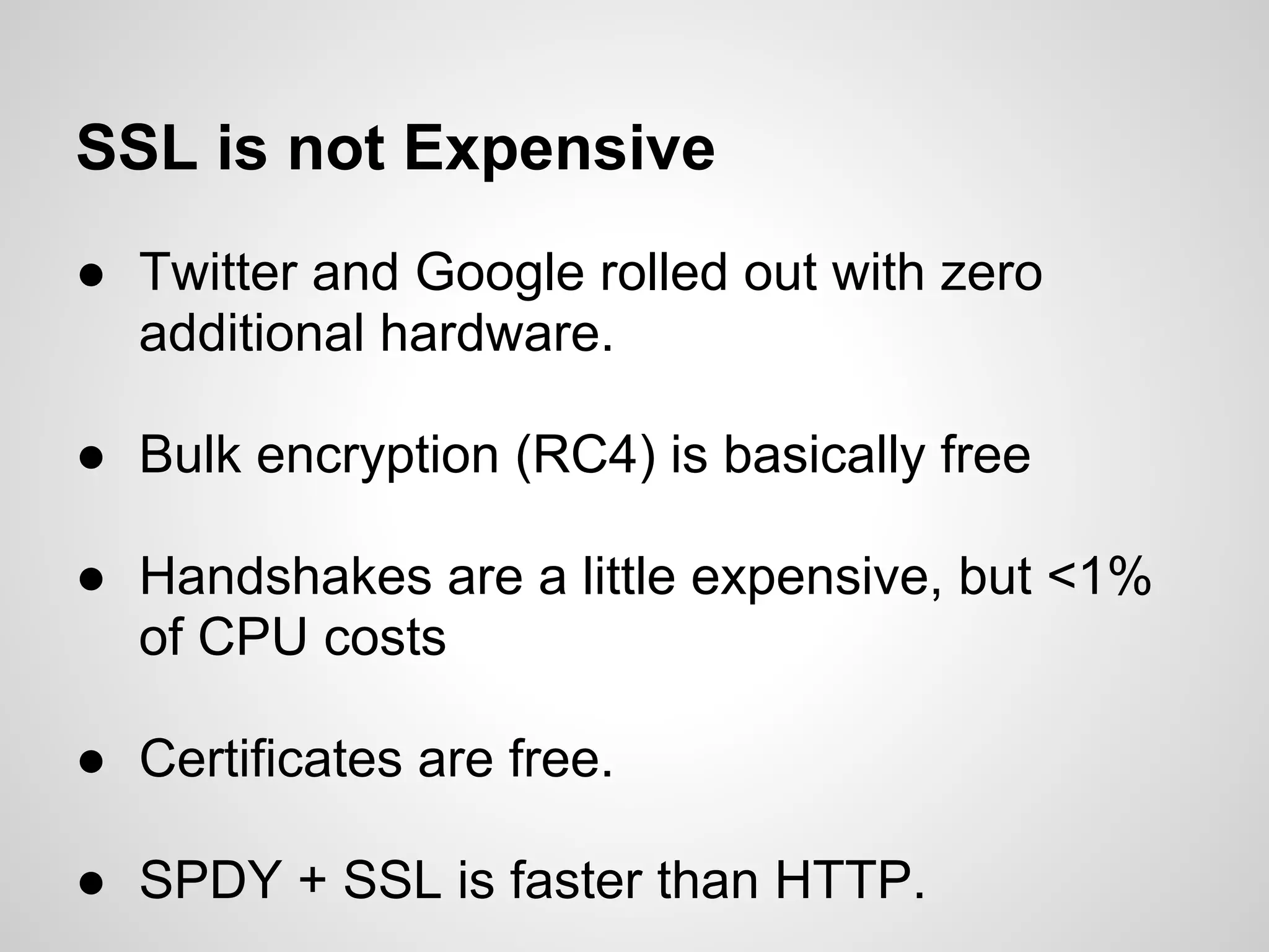 SSL is not Expensive
● Twitter and Google rolled out with zero
  additional hardware.

● Bulk encryption (RC4) is basically free

● Handshakes are a little expensive, but <1%
  of CPU costs

● Certificates are free.

● SPDY + SSL is faster than HTTP.
 