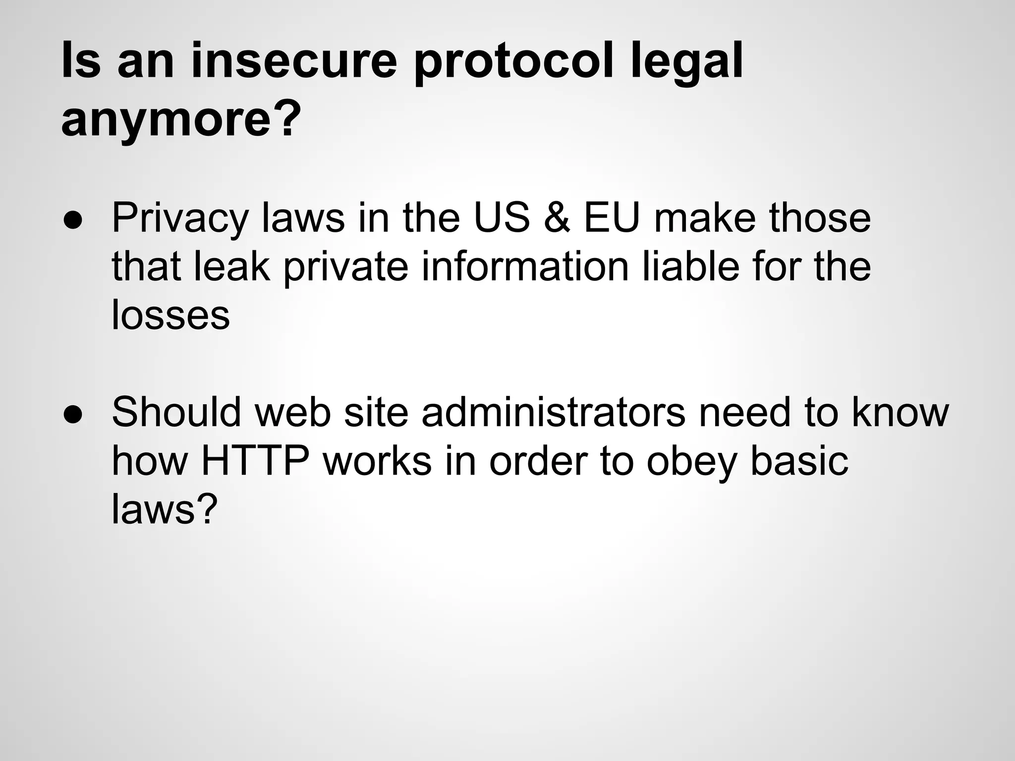 Is an insecure protocol legal
anymore?
● Privacy laws in the US & EU make those
  that leak private information liable for the
  losses

● Should web site administrators need to know
  how HTTP works in order to obey basic
  laws?
 
