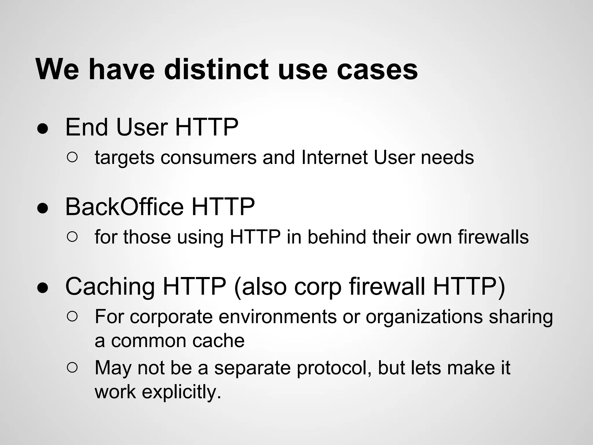 We have distinct use cases
● End User HTTP
  ○ targets consumers and Internet User needs

● BackOffice HTTP
  ○ for those using HTTP in behind their own firewalls

● Caching HTTP (also corp firewall HTTP)
  ○ For corporate environments or organizations sharing
       a common cache
   ○   May not be a separate protocol, but lets make it
       work explicitly.
 