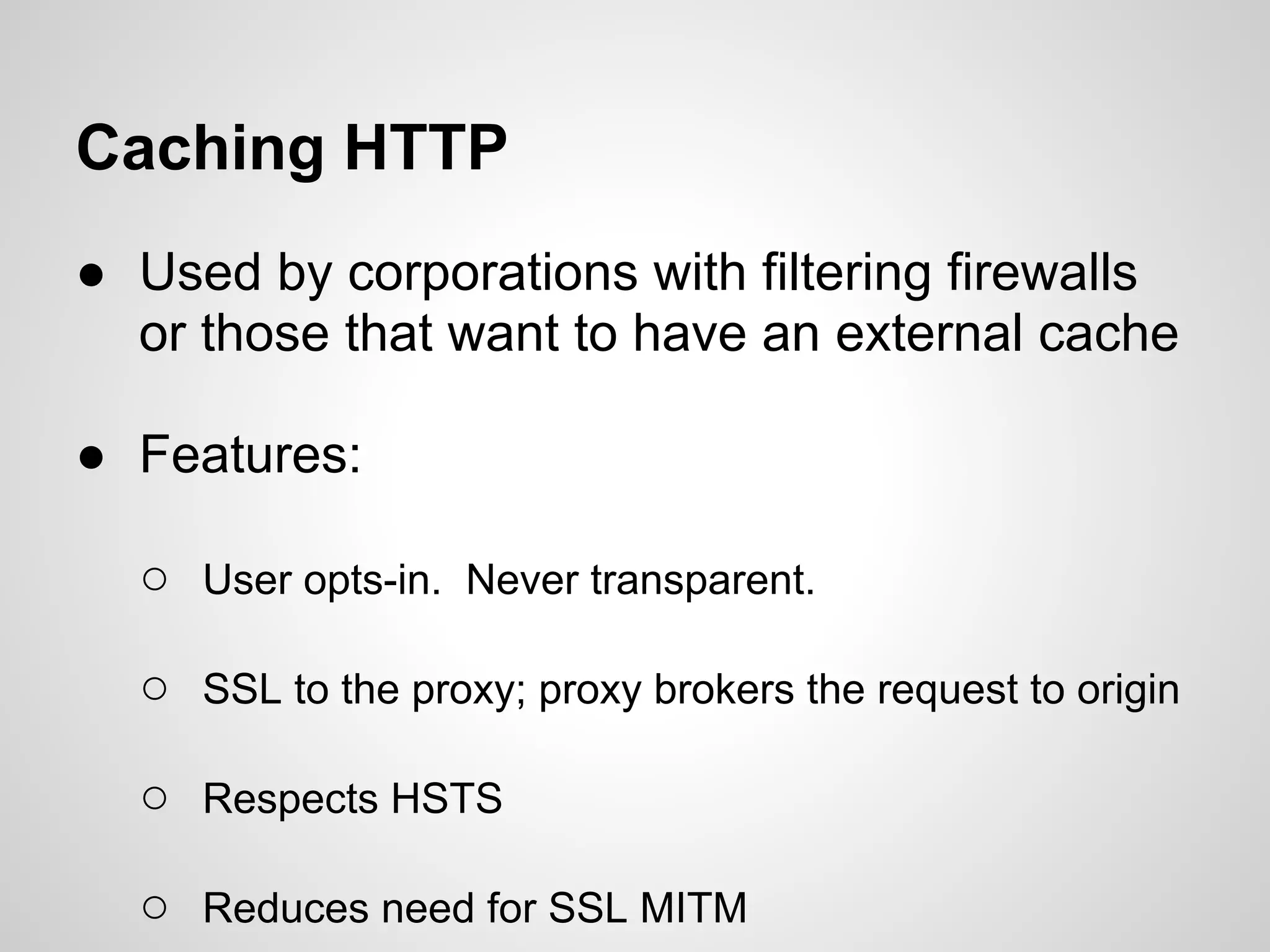 Caching HTTP
● Used by corporations with filtering firewalls
  or those that want to have an external cache

● Features:

  ○ User opts-in. Never transparent.

  ○ SSL to the proxy; proxy brokers the request to origin

  ○ Respects HSTS

  ○ Reduces need for SSL MITM
 