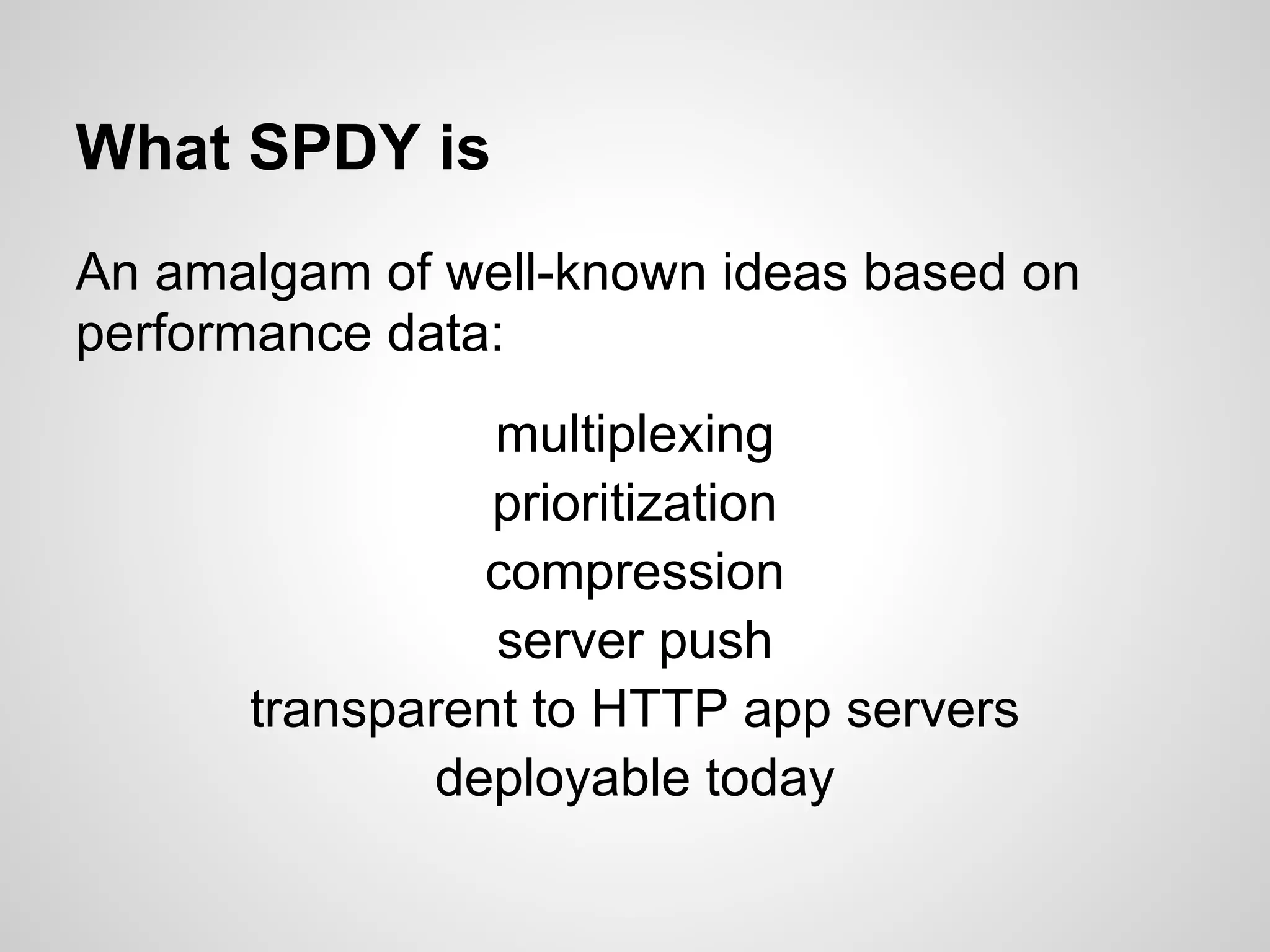 What SPDY is
An amalgam of well-known ideas based on
performance data:
                multiplexing
                prioritization
               compression
                server push
      transparent to HTTP app servers
             deployable today
 