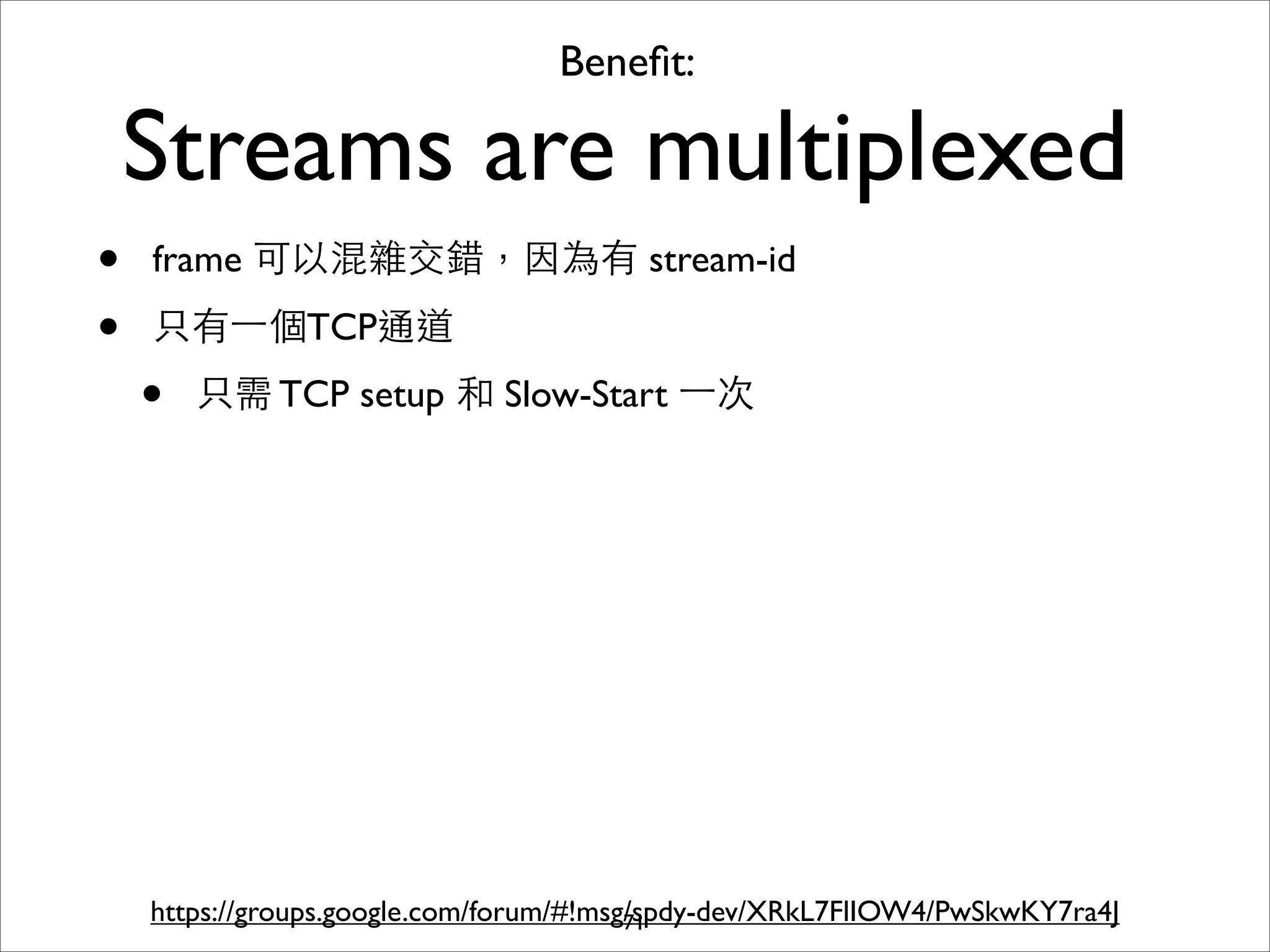 Beneﬁt:

    Streams are multiplexed
•   frame 可以混雜交錯，因為有 stream-id

•   只有⼀一個TCP通道
    •   只需 TCP setup 和 Slow-Start ⼀一次




    https://groups.google.com/forum/#!msg/spdy-dev/XRkL7FlIOW4/PwSkwKY7ra4J
                                         71
 