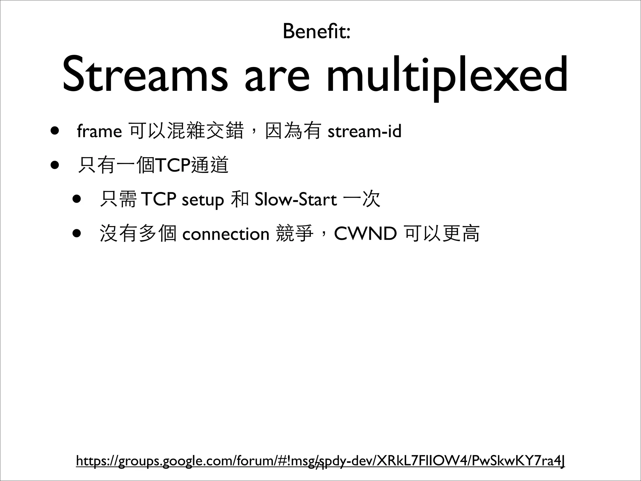 Beneﬁt:

    Streams are multiplexed
•   frame 可以混雜交錯，因為有 stream-id

•   只有⼀一個TCP通道
    •   只需 TCP setup 和 Slow-Start ⼀一次

    •   沒有多個 connection 競爭，CWND 可以更⾼高




    https://groups.google.com/forum/#!msg/spdy-dev/XRkL7FlIOW4/PwSkwKY7ra4J
                                         71
 