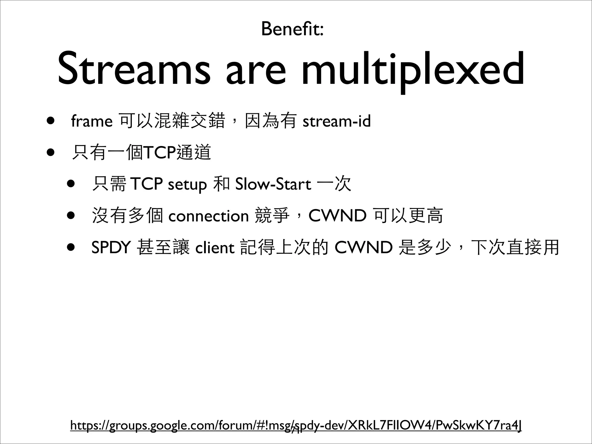 Beneﬁt:

    Streams are multiplexed
•   frame 可以混雜交錯，因為有 stream-id

•   只有⼀一個TCP通道
    •   只需 TCP setup 和 Slow-Start ⼀一次

    •   沒有多個 connection 競爭，CWND 可以更⾼高

    •   SPDY 甚⾄至讓 client 記得上次的 CWND 是多少，下次直接⽤用




    https://groups.google.com/forum/#!msg/spdy-dev/XRkL7FlIOW4/PwSkwKY7ra4J
                                         71
 