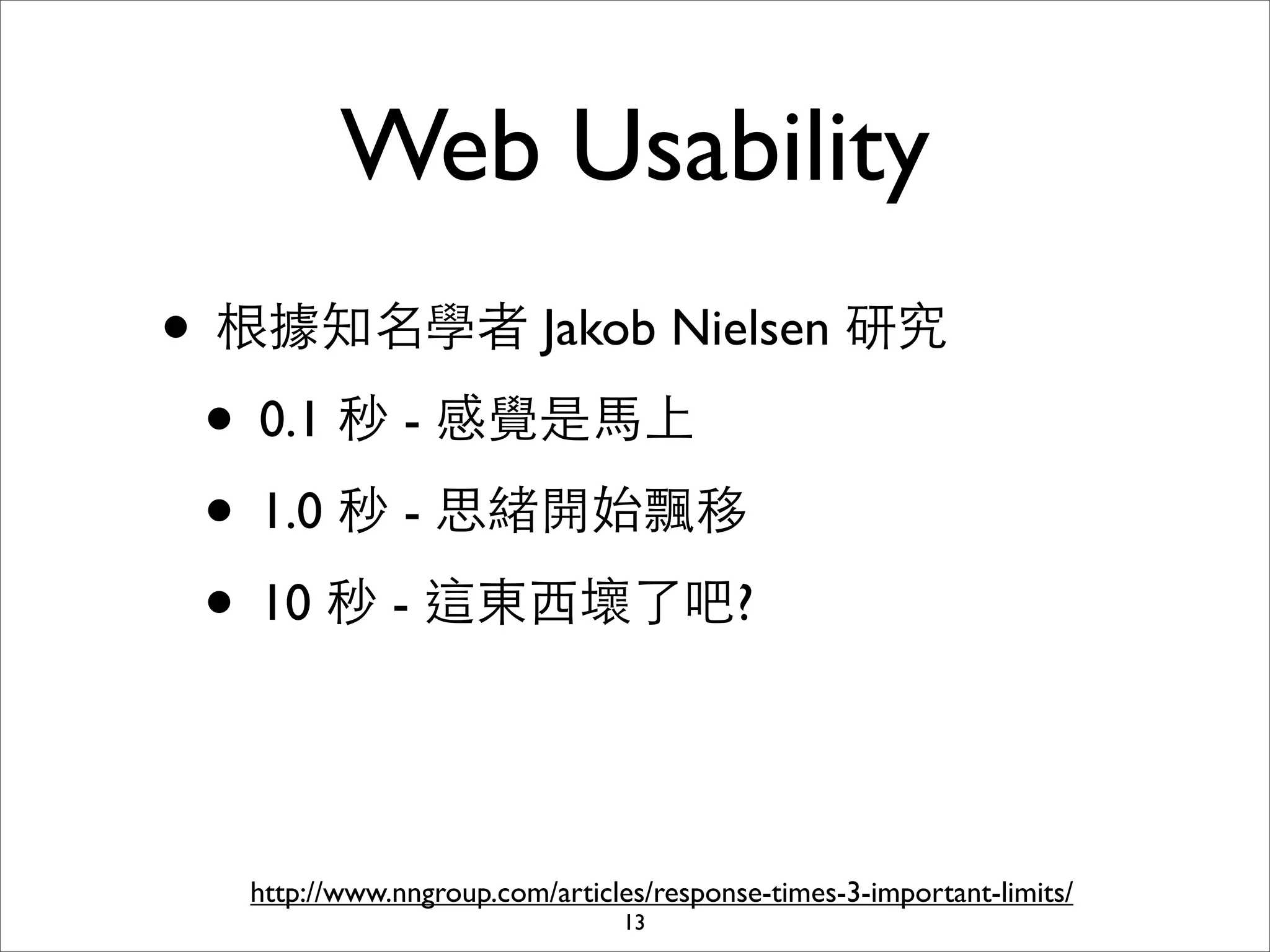 Web Usability
• 根據知名學者 Jakob Nielsen 研究
 • 0.1 秒 - 感覺是⾺馬上
 • 1.0 秒 - 思緒開始飄移
 • 10 秒 - 這東⻄西壞了吧?


  http://www.nngroup.com/articles/response-times-3-important-limits/
                               13
 