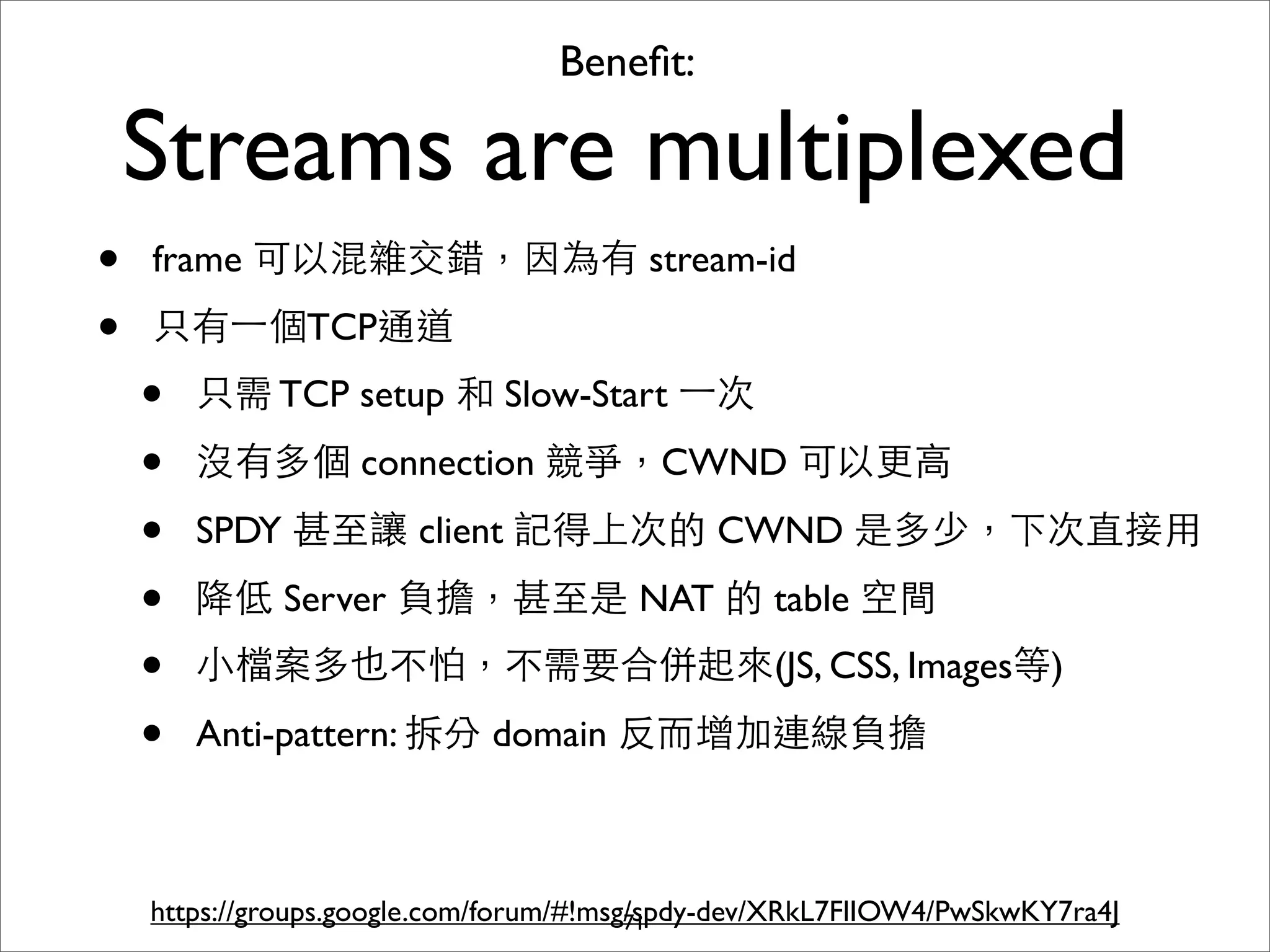 Beneﬁt:

    Streams are multiplexed
•   frame 可以混雜交錯，因為有 stream-id

•   只有⼀一個TCP通道
    •   只需 TCP setup 和 Slow-Start ⼀一次

    •   沒有多個 connection 競爭，CWND 可以更⾼高

    •   SPDY 甚⾄至讓 client 記得上次的 CWND 是多少，下次直接⽤用

    •   降低 Server 負擔，甚⾄至是 NAT 的 table 空間
    •   ⼩小檔案多也不怕，不需要合併起來(JS, CSS, Images等)

    •   Anti-pattern: 拆分 domain 反⽽而增加連線負擔



    https://groups.google.com/forum/#!msg/spdy-dev/XRkL7FlIOW4/PwSkwKY7ra4J
                                         71
 