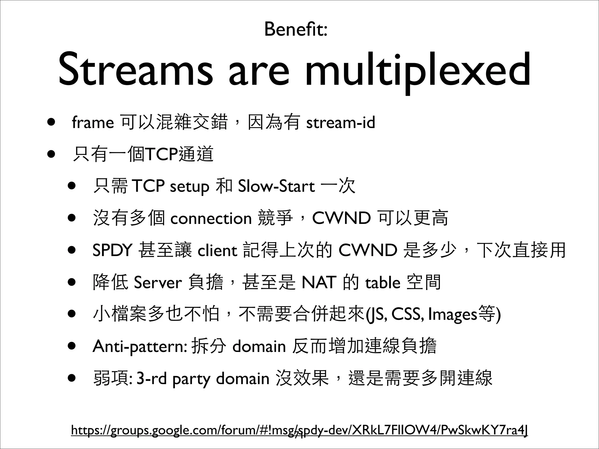 Beneﬁt:

    Streams are multiplexed
•   frame 可以混雜交錯，因為有 stream-id

•   只有⼀一個TCP通道
    •   只需 TCP setup 和 Slow-Start ⼀一次

    •   沒有多個 connection 競爭，CWND 可以更⾼高

    •   SPDY 甚⾄至讓 client 記得上次的 CWND 是多少，下次直接⽤用

    •   降低 Server 負擔，甚⾄至是 NAT 的 table 空間
    •   ⼩小檔案多也不怕，不需要合併起來(JS, CSS, Images等)

    •   Anti-pattern: 拆分 domain 反⽽而增加連線負擔

    •   弱項: 3-rd party domain 沒效果，還是需要多開連線

    https://groups.google.com/forum/#!msg/spdy-dev/XRkL7FlIOW4/PwSkwKY7ra4J
                                         71
 