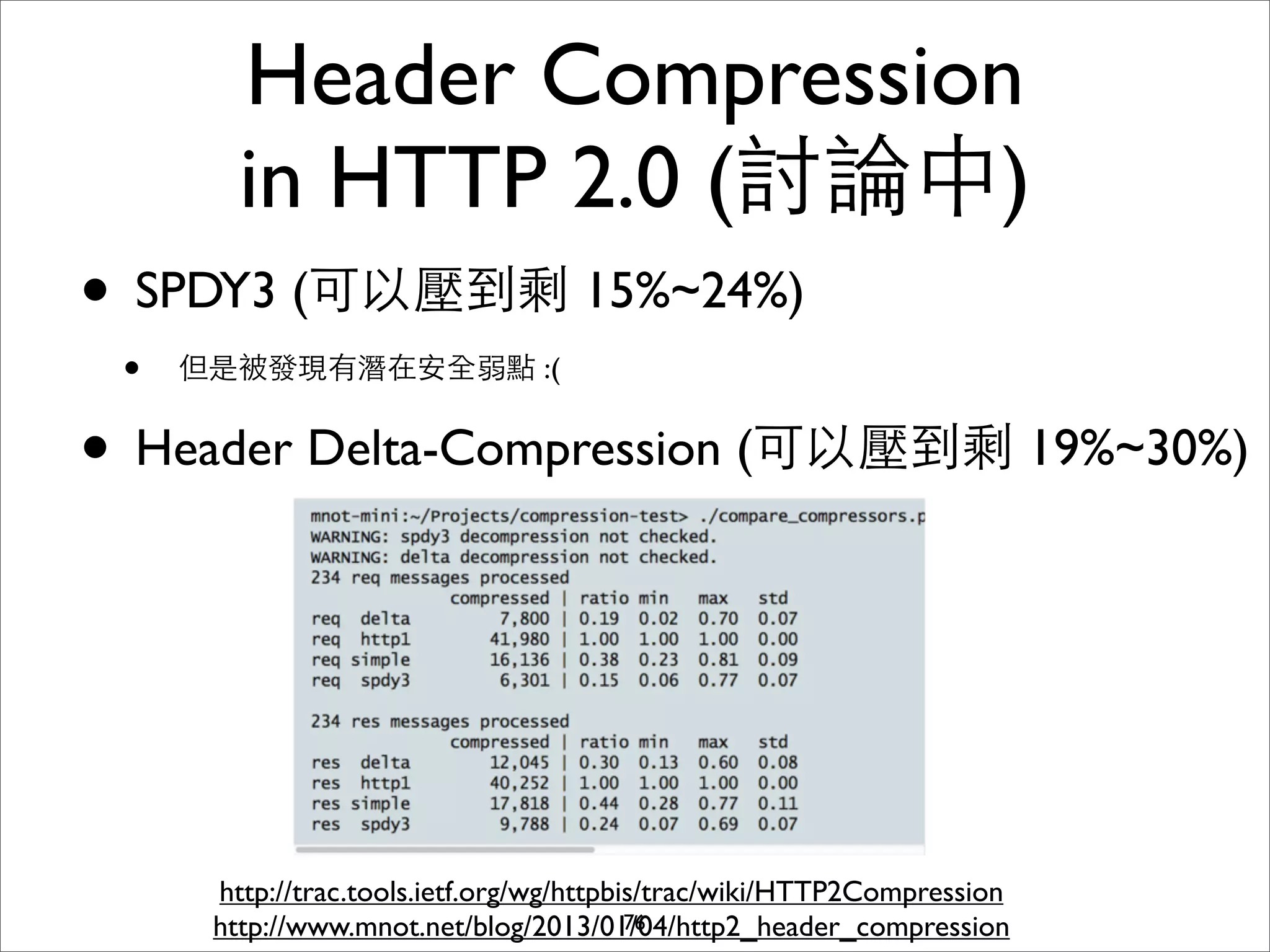 Header Compression
        in HTTP 2.0 (討論中)
• SPDY3 (可以壓到剩 15%~24%)
 •   但是被發現有潛在安全弱點 :(


• Header Delta-Compression (可以壓到剩 19%~30%)



      http://trac.tools.ietf.org/wg/httpbis/trac/wiki/HTTP2Compression
      http://www.mnot.net/blog/2013/01/04/http2_header_compression
                                          76
 