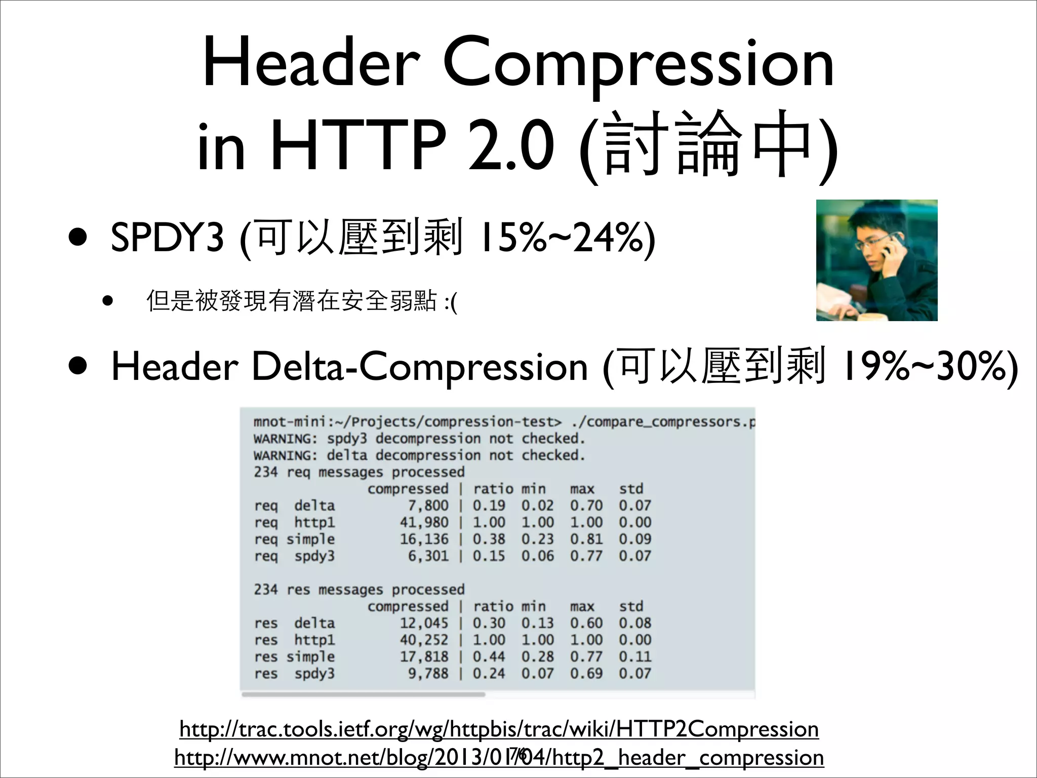 Header Compression
        in HTTP 2.0 (討論中)
• SPDY3 (可以壓到剩 15%~24%)
 •   但是被發現有潛在安全弱點 :(


• Header Delta-Compression (可以壓到剩 19%~30%)



      http://trac.tools.ietf.org/wg/httpbis/trac/wiki/HTTP2Compression
      http://www.mnot.net/blog/2013/01/04/http2_header_compression
                                          76
 