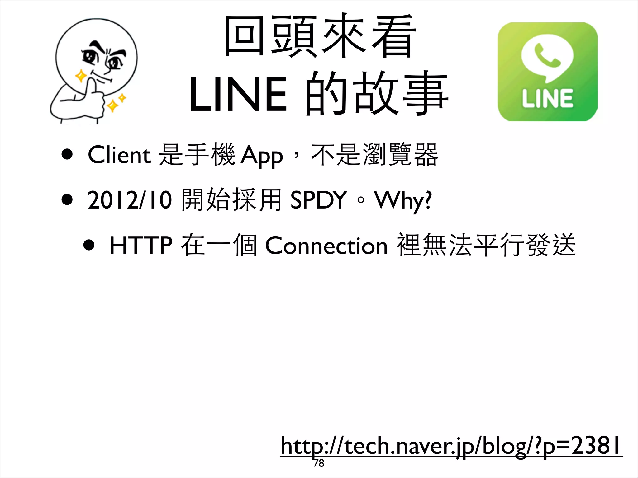 回頭來看
       LINE 的故事
• Client 是⼿手機 App，不是瀏覽器
• 2012/10 開始採⽤用 SPDY。Why?
 • HTTP 在⼀一個 Connection 裡無法平⾏行發送



             http://tech.naver.jp/blog/?p=2381
                78
 