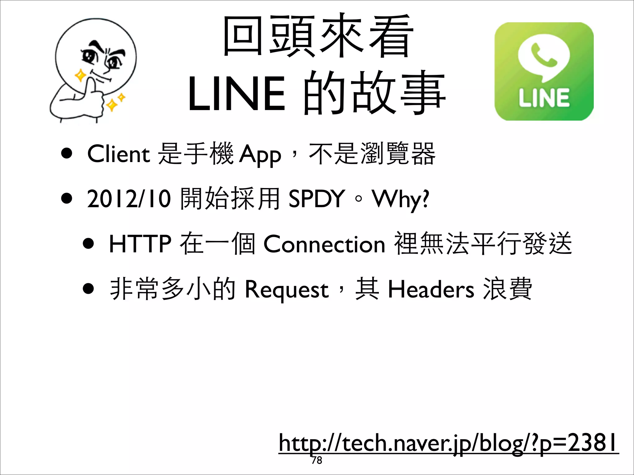回頭來看
       LINE 的故事
• Client 是⼿手機 App，不是瀏覽器
• 2012/10 開始採⽤用 SPDY。Why?
 • HTTP 在⼀一個 Connection 裡無法平⾏行發送
 • ⾮非常多⼩小的 Request，其 Headers 浪費


             http://tech.naver.jp/blog/?p=2381
                78
 