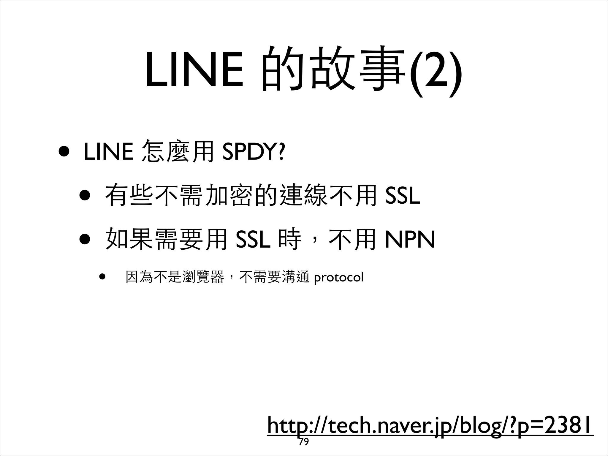 LINE 的故事(2)
• LINE 怎麼⽤用 SPDY?
 • 有些不需加密的連線不⽤用 SSL
 • 如果需要⽤用 SSL 時，不⽤用 NPN
  •   因為不是瀏覽器，不需要溝通 protocol




                   http://tech.naver.jp/blog/?p=2381
                      79
 