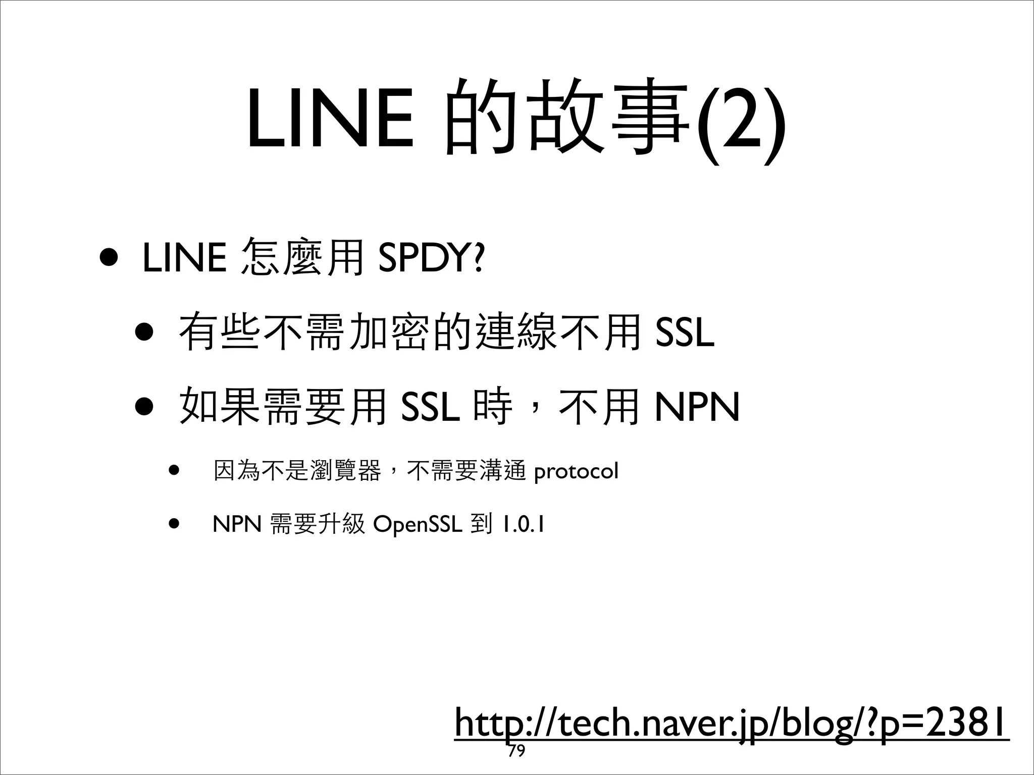 LINE 的故事(2)
• LINE 怎麼⽤用 SPDY?
 • 有些不需加密的連線不⽤用 SSL
 • 如果需要⽤用 SSL 時，不⽤用 NPN
  •   因為不是瀏覽器，不需要溝通 protocol

  •   NPN 需要升級 OpenSSL 到 1.0.1




                       http://tech.naver.jp/blog/?p=2381
                          79
 