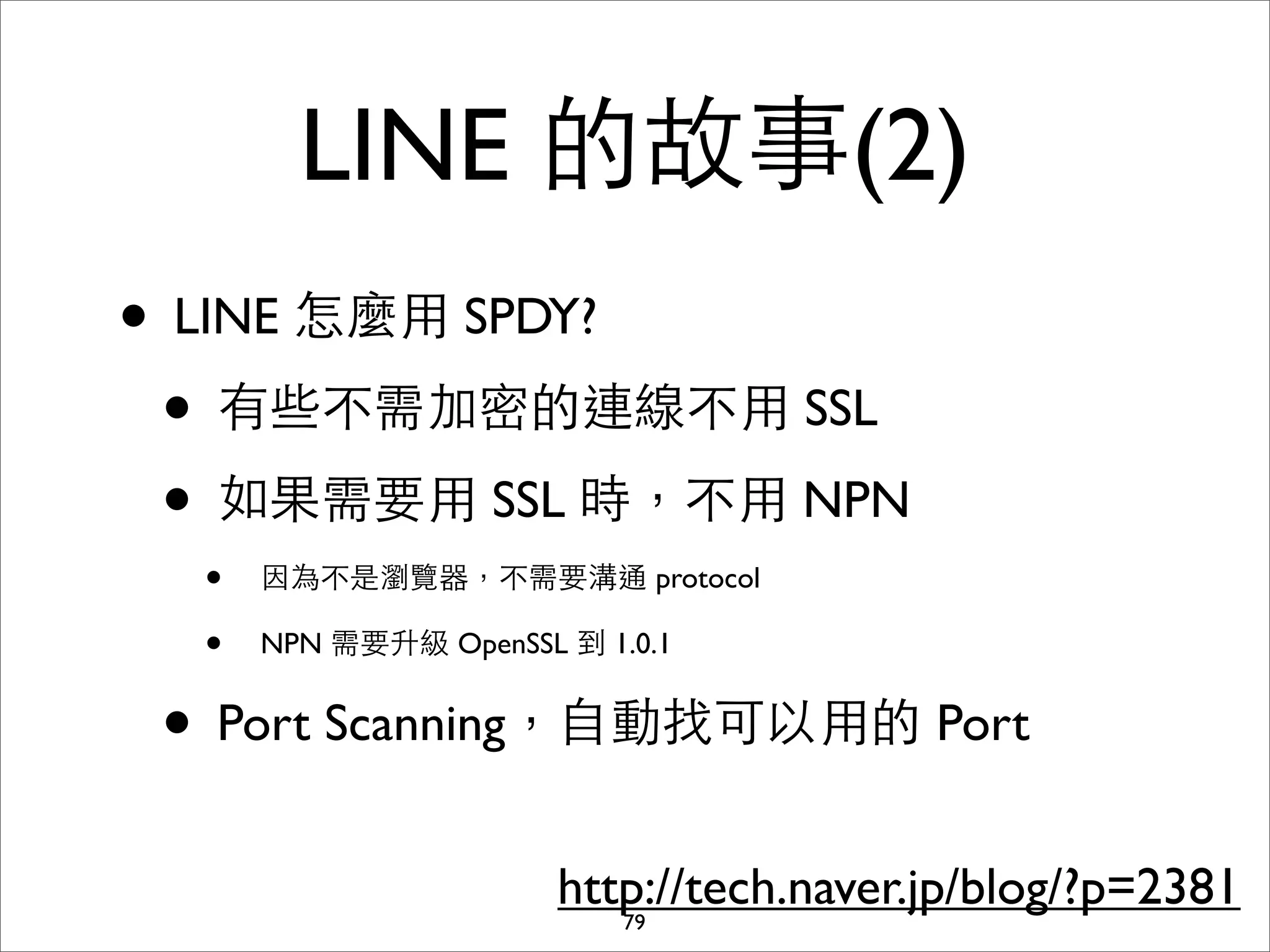 LINE 的故事(2)
• LINE 怎麼⽤用 SPDY?
 • 有些不需加密的連線不⽤用 SSL
 • 如果需要⽤用 SSL 時，不⽤用 NPN
  •   因為不是瀏覽器，不需要溝通 protocol

  •   NPN 需要升級 OpenSSL 到 1.0.1


 • Port Scanning，⾃自動找可以⽤用的 Port
                       http://tech.naver.jp/blog/?p=2381
                          79
 