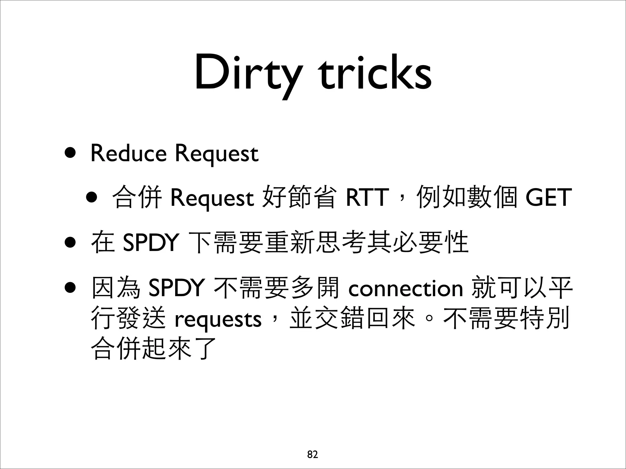 Dirty tricks
• Reduce Request
 • 合併 Request 好節省 RTT，例如數個 GET
• 在 SPDY 下需要重新思考其必要性
• 因為 SPDY 不需要多開 connection 就可以平
 ⾏行發送 requests，並交錯回來。不需要特別
 合併起來了


              82
 