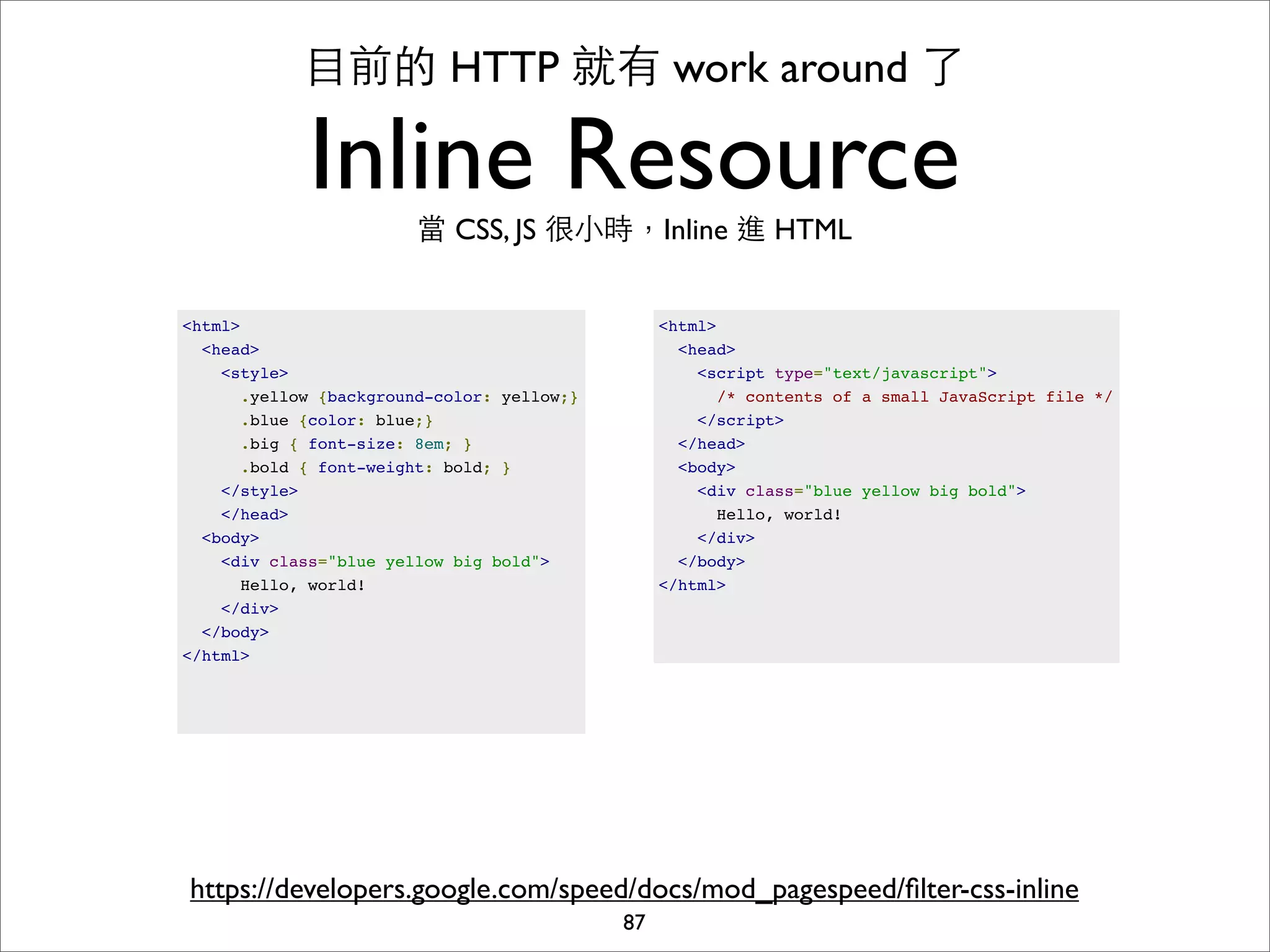⺫⽬目前的 HTTP 就有 work around 了

             Inline Resource
                        當 CSS, JS 很⼩小時，Inline 進 HTML


<html>                                           <html>
  <head>                                           <head>
    <style>                                          <script type="text/javascript">
      .yellow {background-color: yellow;}              /* contents of a small JavaScript file */
      .blue {color: blue;}                           </script>
      .big { font-size: 8em; }                     </head>
      .bold { font-weight: bold; }                 <body>
    </style>                                         <div class="blue yellow big bold">
    </head>                                            Hello, world!
  <body>                                             </div>
    <div class="blue yellow big bold">             </body>
      Hello, world!                              </html>
    </div>
  </body>
</html>




https://developers.google.com/speed/docs/mod_pagespeed/ﬁlter-css-inline
                                            87
 