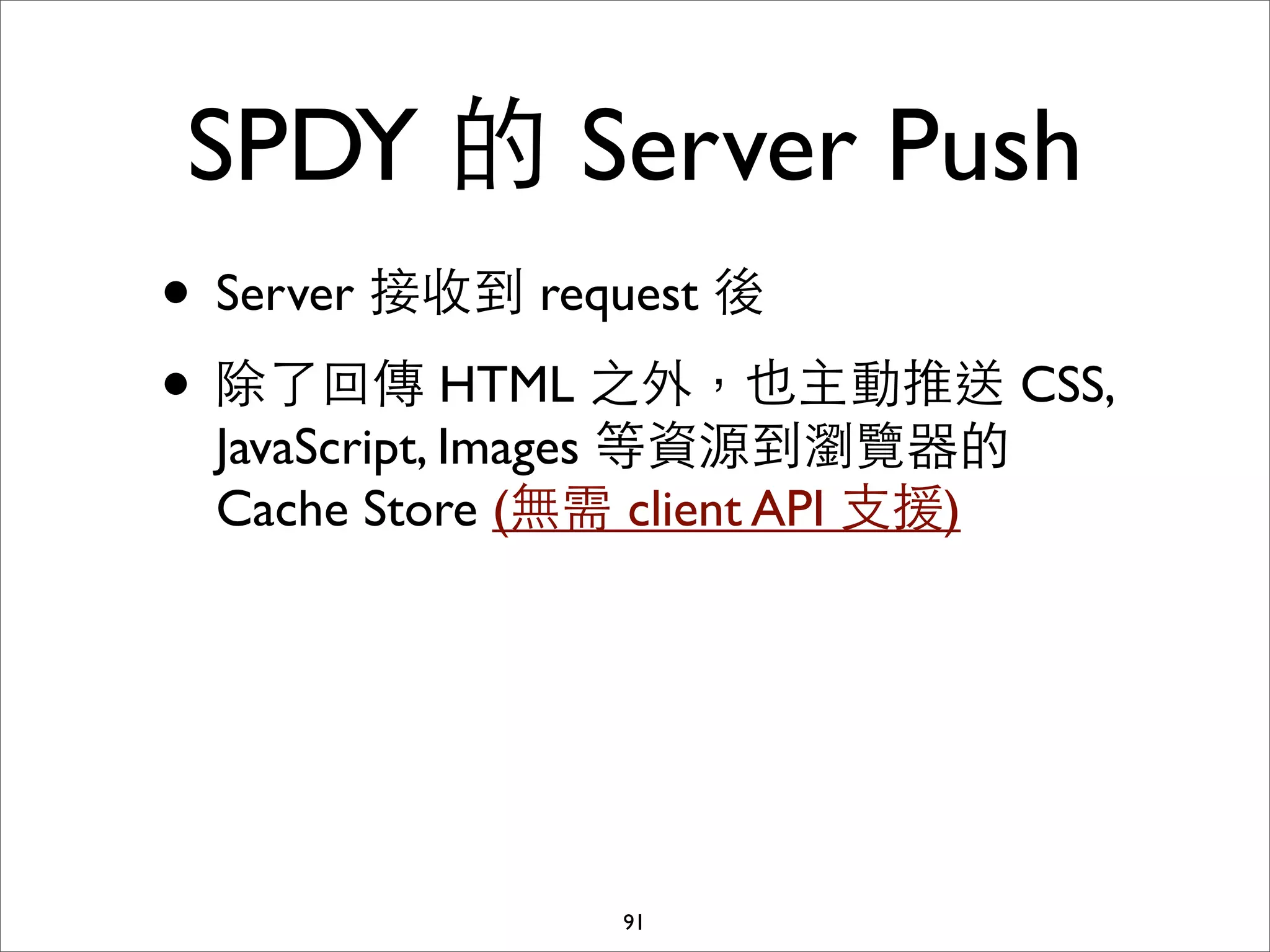 SPDY 的 Server Push
• Server 接收到 request 後
• 除了回傳 HTML 之外，也主動推送 CSS,
 JavaScript, Images 等資源到瀏覽器的
 Cache Store (無需 client API ⽀支援)




                91
 