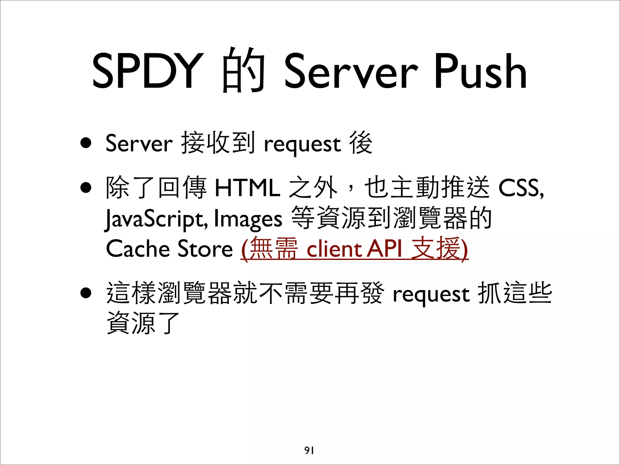 SPDY 的 Server Push
• Server 接收到 request 後
• 除了回傳 HTML 之外，也主動推送 CSS,
 JavaScript, Images 等資源到瀏覽器的
 Cache Store (無需 client API ⽀支援)

• 這樣瀏覽器就不需要再發 request 抓這些
 資源了



                91
 