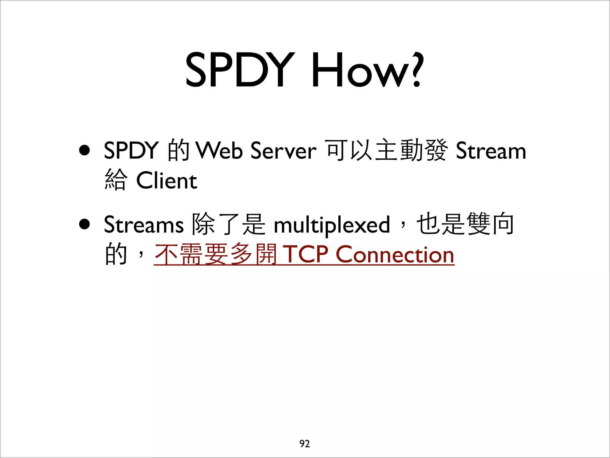 SPDY How?
• SPDY 的 Web Server 可以主動發 Stream
 給 Client

• Streams 除了是 multiplexed，也是雙向
 的，不需要多開 TCP Connection




               92
 