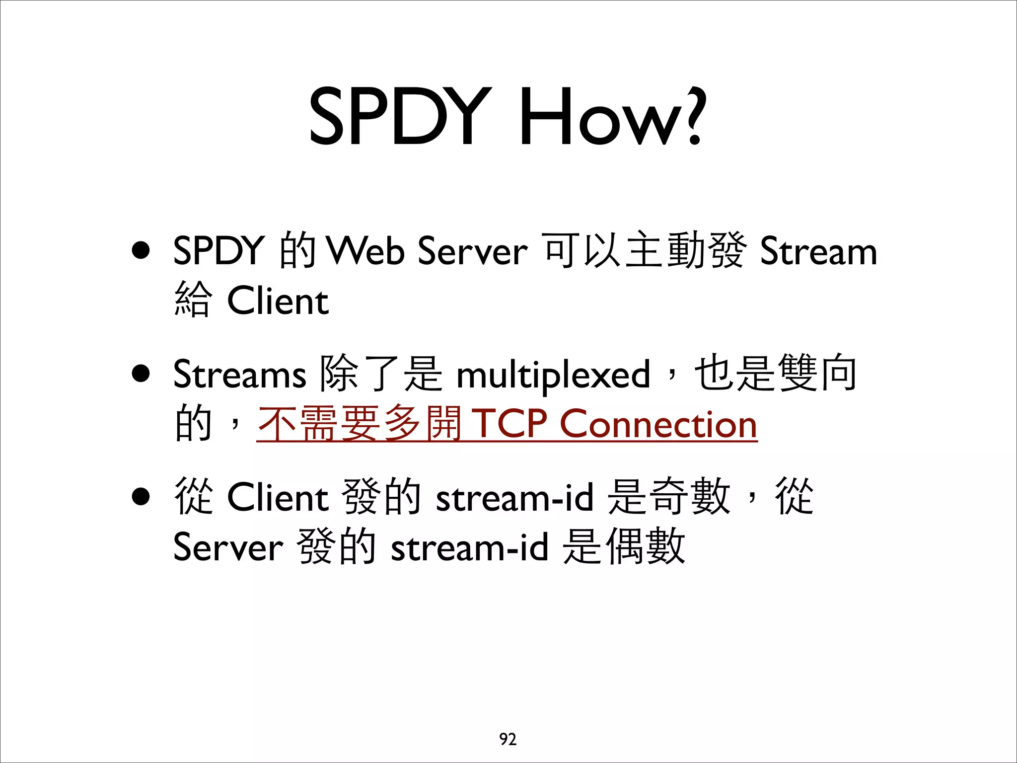 SPDY How?
• SPDY 的 Web Server 可以主動發 Stream
 給 Client

• Streams 除了是 multiplexed，也是雙向
 的，不需要多開 TCP Connection

• 從 Client 發的 stream-id 是奇數，從
 Server 發的 stream-id 是偶數



               92
 