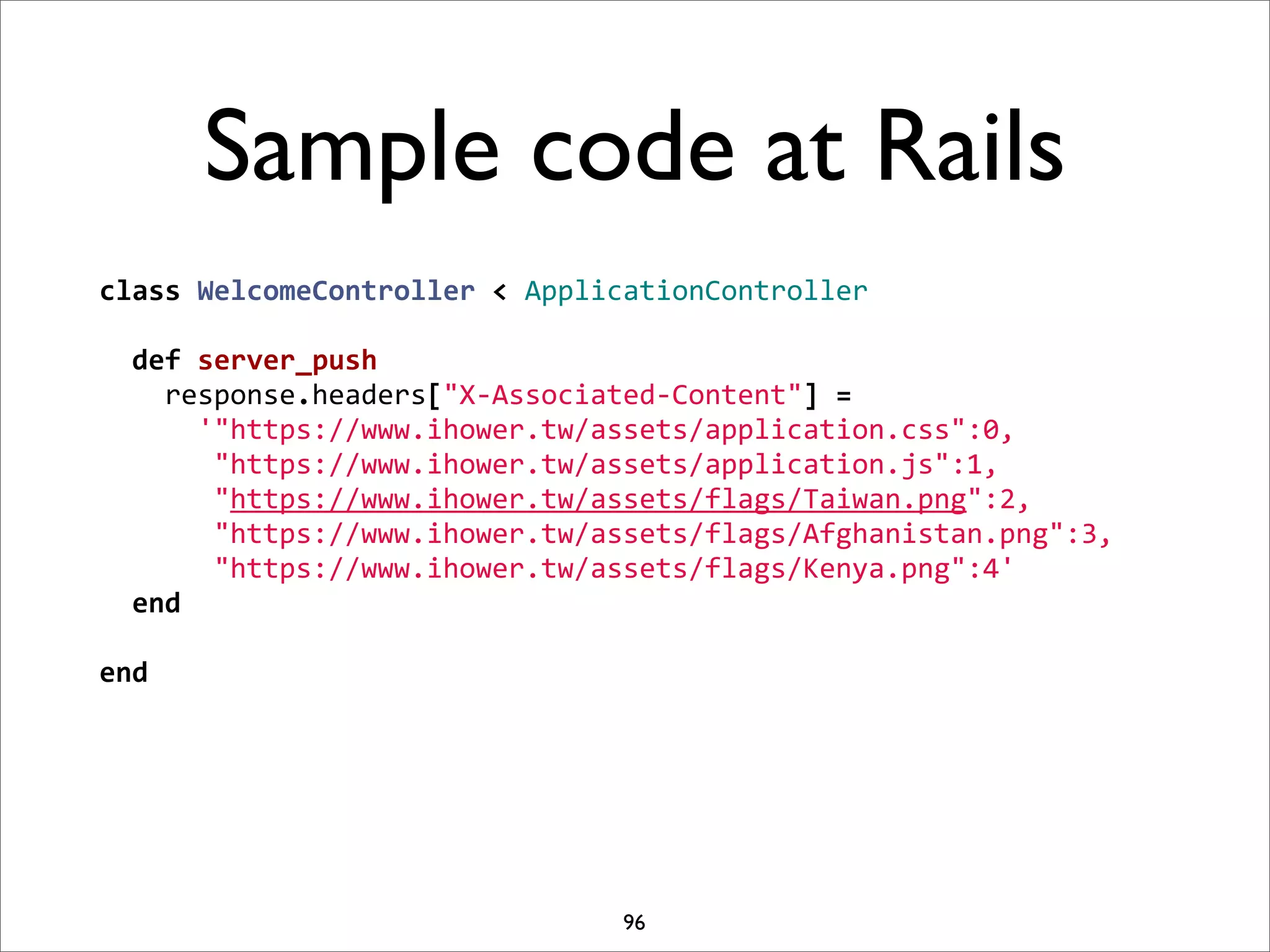 Sample code at Rails
class	
  WelcomeController	
  <	
  ApplicationController
	
  
	
  	
  def	
  server_push
	
  	
  	
  	
  response.headers["X-­‐Associated-­‐Content"]	
  =	
  
	
  	
  	
  	
  	
  	
  '"https://www.ihower.tw/assets/application.css":0,
	
  	
  	
  	
  	
  	
  	
  "https://www.ihower.tw/assets/application.js":1,
	
  	
  	
  	
  	
  	
  	
  "https://www.ihower.tw/assets/flags/Taiwan.png":2,
	
  	
  	
  	
  	
  	
  	
  "https://www.ihower.tw/assets/flags/Afghanistan.png":3,
	
  	
  	
  	
  	
  	
  	
  "https://www.ihower.tw/assets/flags/Kenya.png":4'
	
  	
  end
	
  
end




                                          96
 