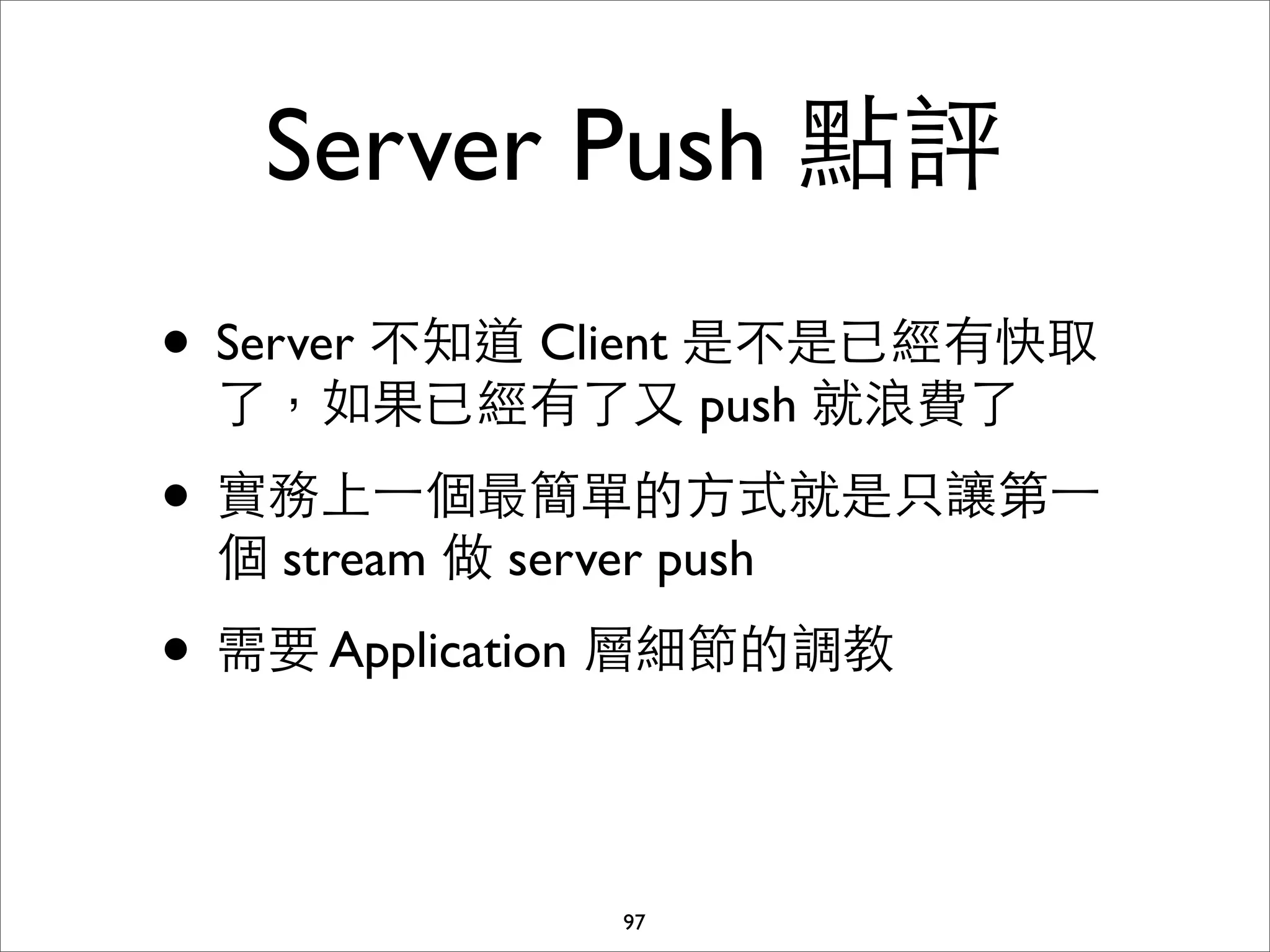 Server Push 點評
• Server 不知道 Client 是不是已經有快取
 了，如果已經有了⼜又 push 就浪費了

• 實務上⼀一個最簡單的⽅方式就是只讓第⼀一
 個 stream 做 server push

• 需要 Application 層細節的調教

                 97
 