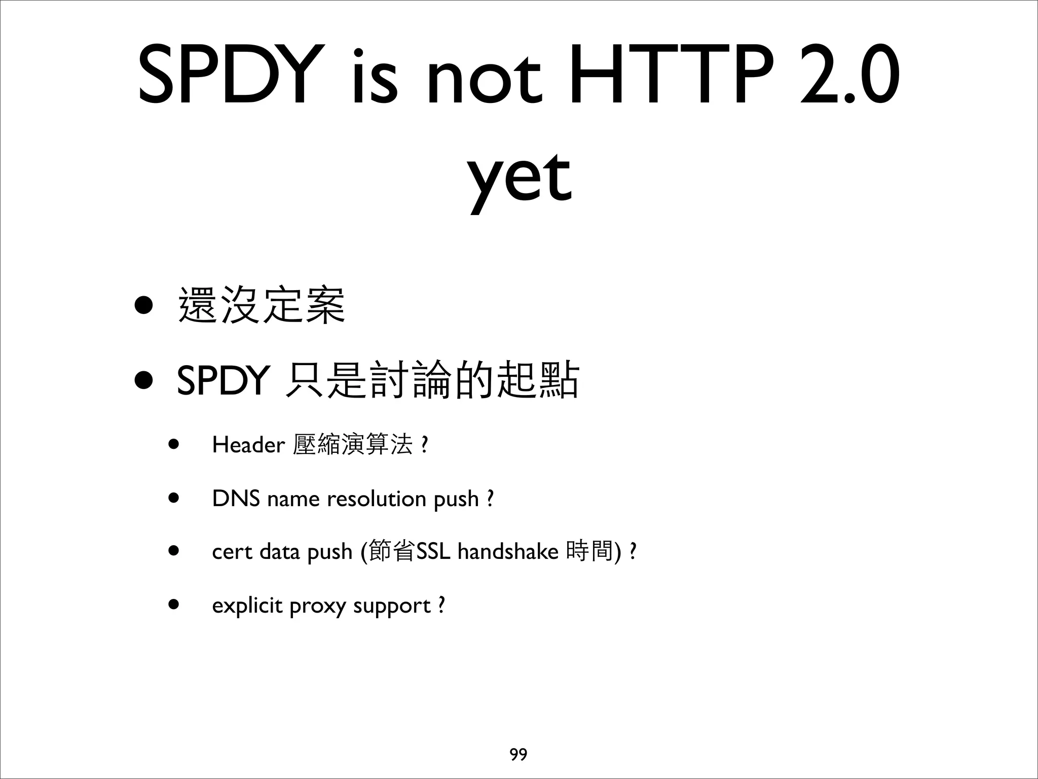 SPDY is not HTTP 2.0
         yet
• 還沒定案
• SPDY 只是討論的起點
 •   Header 壓縮演算法 ?

 •   DNS name resolution push ?

 •   cert data push (節省SSL handshake 時間) ?

 •   explicit proxy support ?




                                  99
 