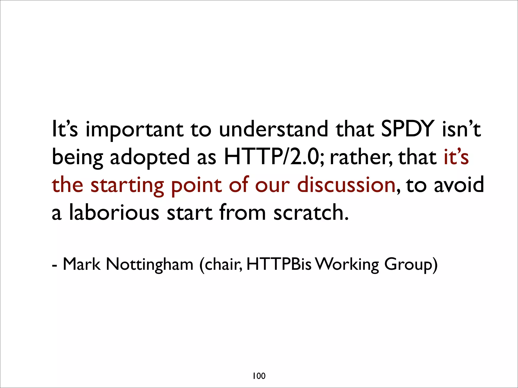 It’s important to understand that SPDY isn’t
being adopted as HTTP/2.0; rather, that it’s
the starting point of our discussion, to avoid
a laborious start from scratch.

- Mark Nottingham (chair, HTTPBis Working Group)




                        100
 