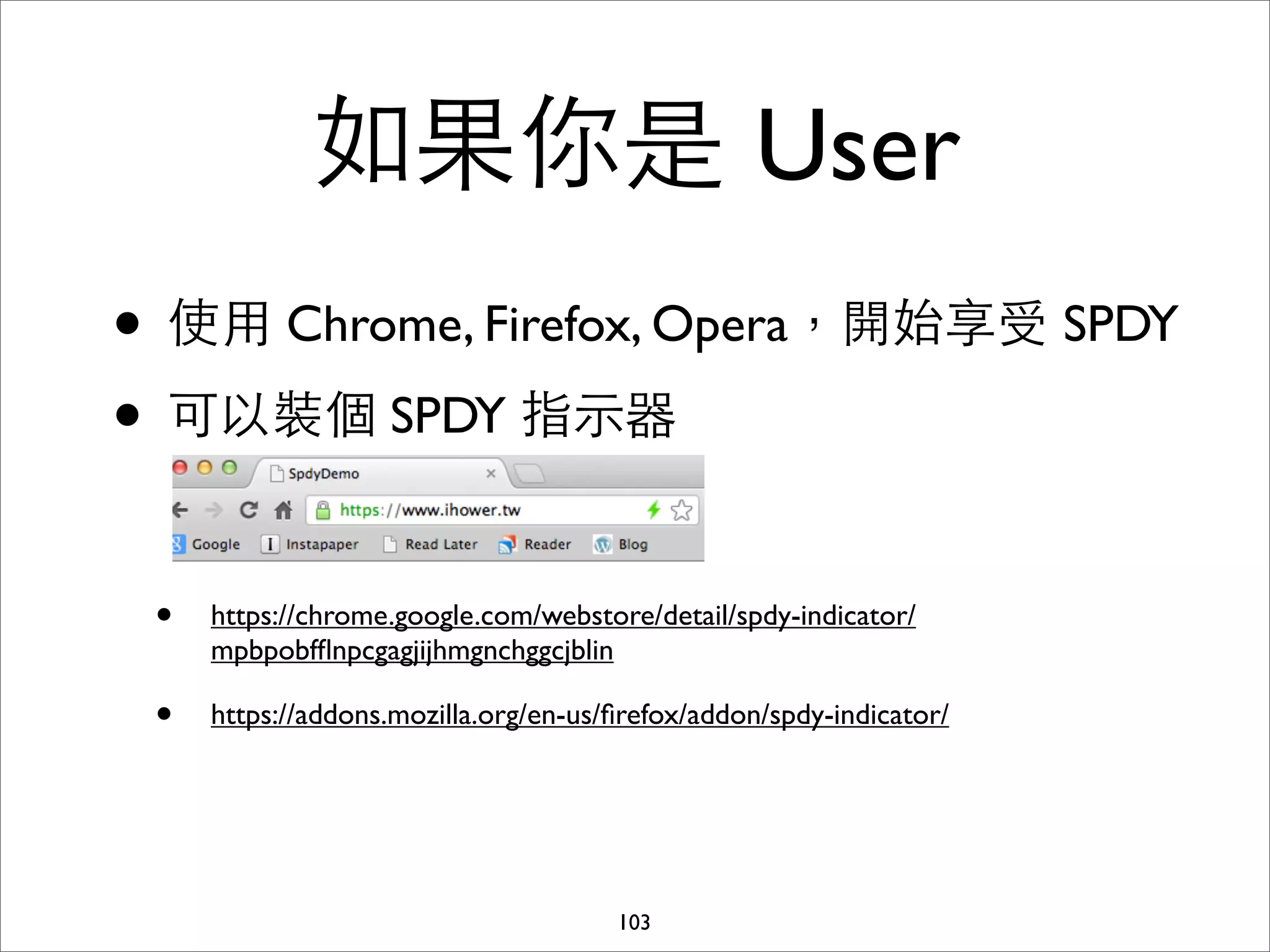 如果你是 User
• 使⽤用 Chrome, Firefox, Opera，開始享受 SPDY
• 可以裝個 SPDY 指⽰示器

 •   https://chrome.google.com/webstore/detail/spdy-indicator/
     mpbpobfﬂnpcgagjijhmgnchggcjblin

 •   https://addons.mozilla.org/en-us/ﬁrefox/addon/spdy-indicator/




                                      103
 