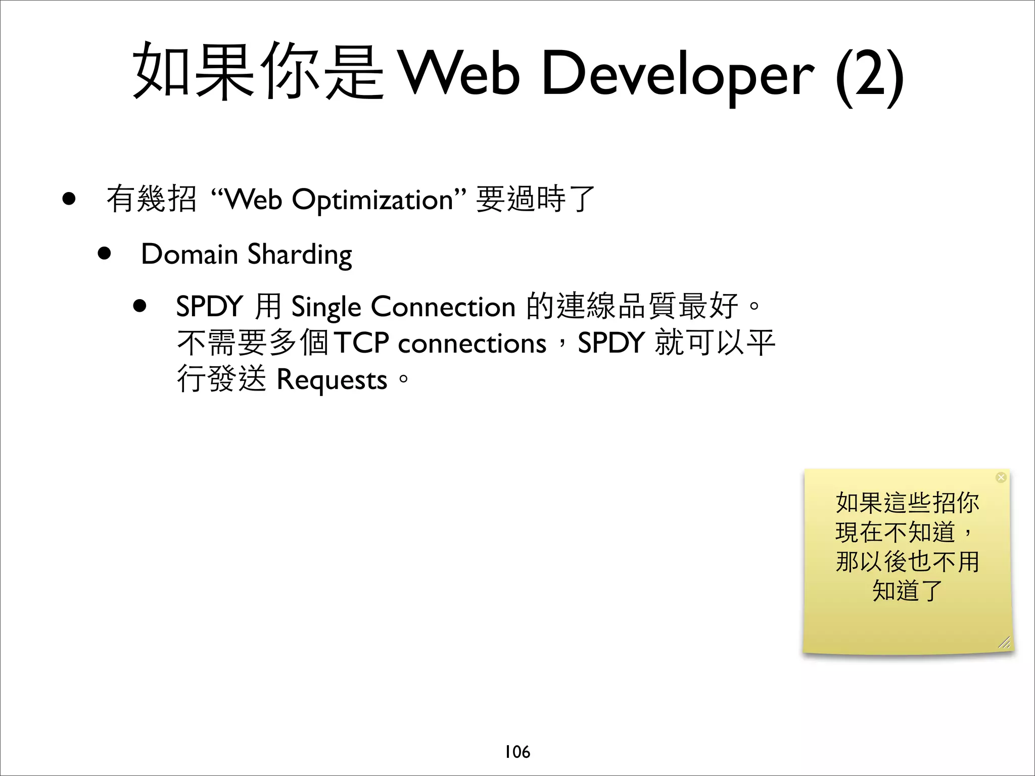 如果你是 Web Developer (2)
•   有幾招 “Web Optimization” 要過時了

    •   Domain Sharding
        •   SPDY ⽤用 Single Connection 的連線品質最好。
            不需要多個 TCP connections，SPDY 就可以平
            ⾏行發送 Requests。



                                                 如果這些招你
                                                 現在不知道，
                                                 那以後也不⽤用
                                                   知道了




                              106
 