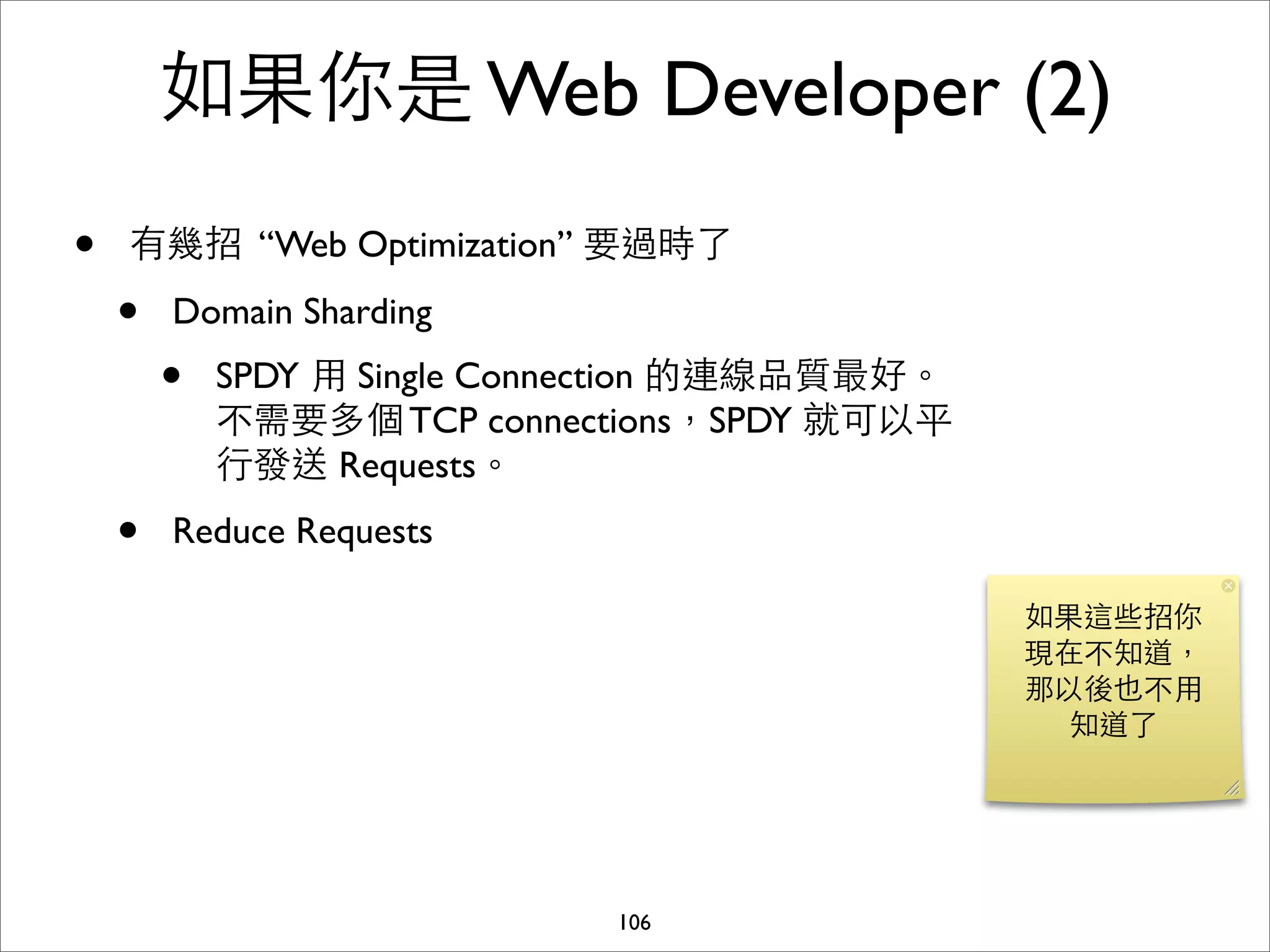 如果你是 Web Developer (2)
•   有幾招 “Web Optimization” 要過時了

    •   Domain Sharding
        •   SPDY ⽤用 Single Connection 的連線品質最好。
            不需要多個 TCP connections，SPDY 就可以平
            ⾏行發送 Requests。
    •   Reduce Requests

                                                 如果這些招你
                                                 現在不知道，
                                                 那以後也不⽤用
                                                   知道了




                              106
 