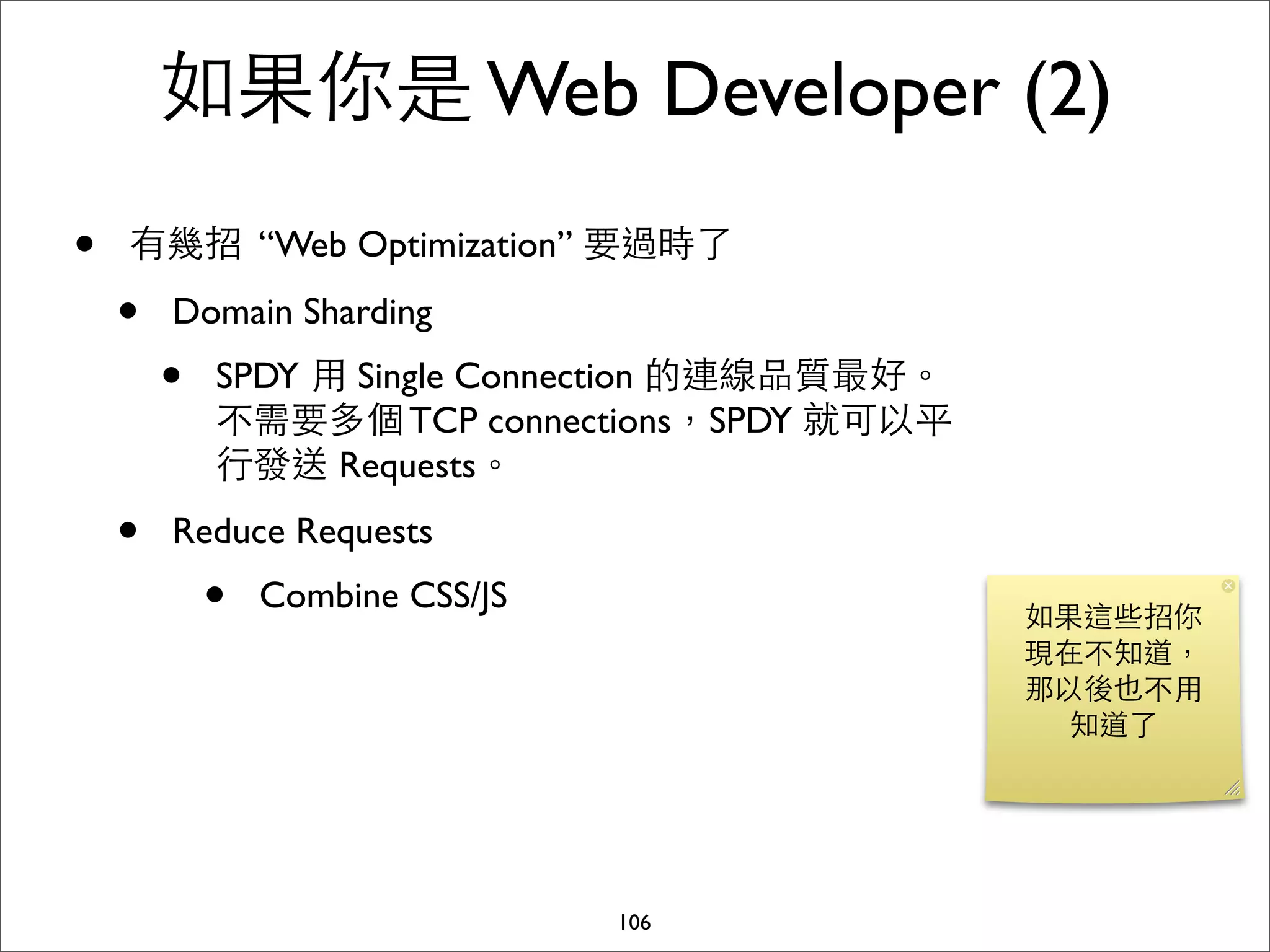 如果你是 Web Developer (2)
•   有幾招 “Web Optimization” 要過時了

    •   Domain Sharding
        •   SPDY ⽤用 Single Connection 的連線品質最好。
            不需要多個 TCP connections，SPDY 就可以平
            ⾏行發送 Requests。
    •   Reduce Requests
            •   Combine CSS/JS
                                                 如果這些招你
                                                 現在不知道，
                                                 那以後也不⽤用
                                                   知道了




                                 106
 