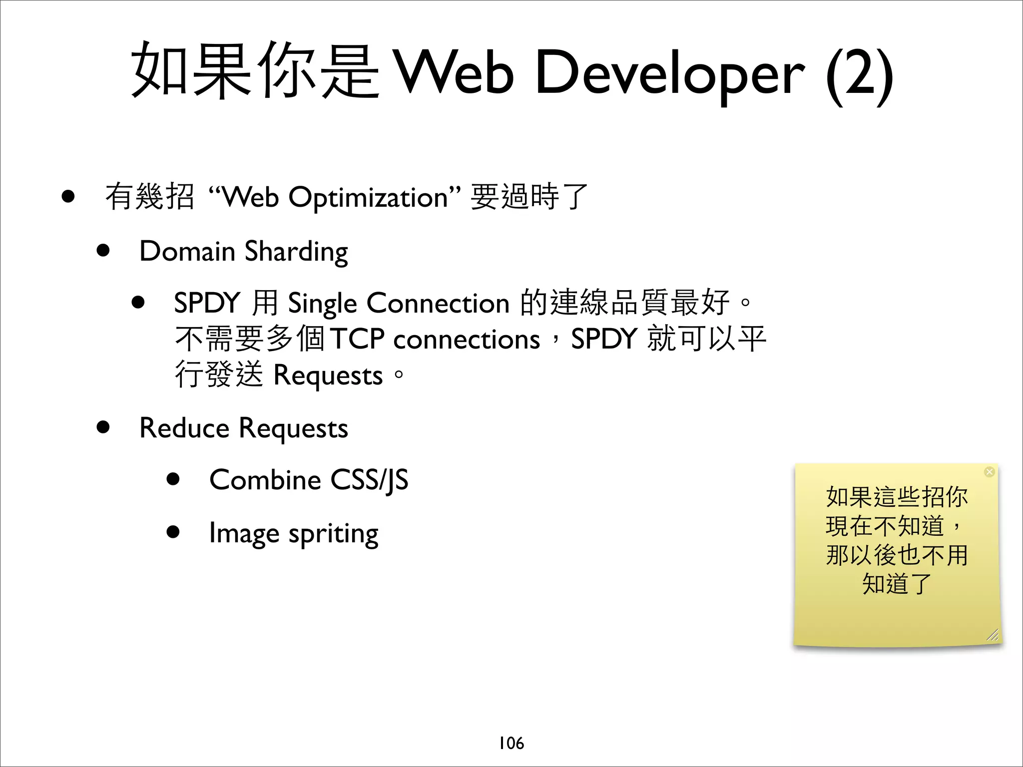 如果你是 Web Developer (2)
•   有幾招 “Web Optimization” 要過時了

    •   Domain Sharding
        •   SPDY ⽤用 Single Connection 的連線品質最好。
            不需要多個 TCP connections，SPDY 就可以平
            ⾏行發送 Requests。
    •   Reduce Requests
            •   Combine CSS/JS
                                                 如果這些招你
            •   Image spriting                   現在不知道，
                                                 那以後也不⽤用
                                                   知道了




                                 106
 