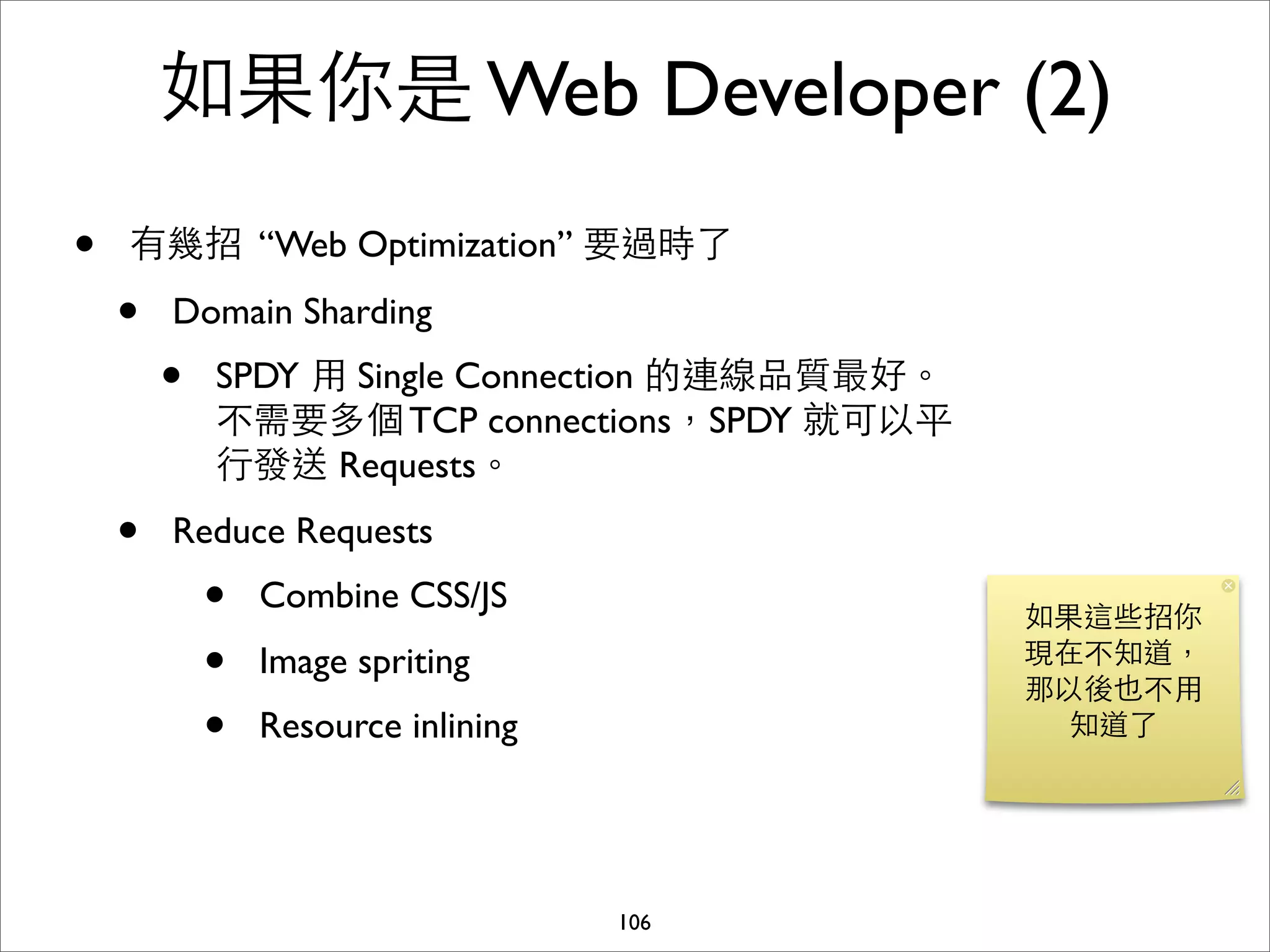 如果你是 Web Developer (2)
•   有幾招 “Web Optimization” 要過時了

    •   Domain Sharding
        •   SPDY ⽤用 Single Connection 的連線品質最好。
            不需要多個 TCP connections，SPDY 就可以平
            ⾏行發送 Requests。
    •   Reduce Requests
            •   Combine CSS/JS
                                                 如果這些招你
            •   Image spriting                   現在不知道，
                                                 那以後也不⽤用
            •   Resource inlining                  知道了




                                    106
 