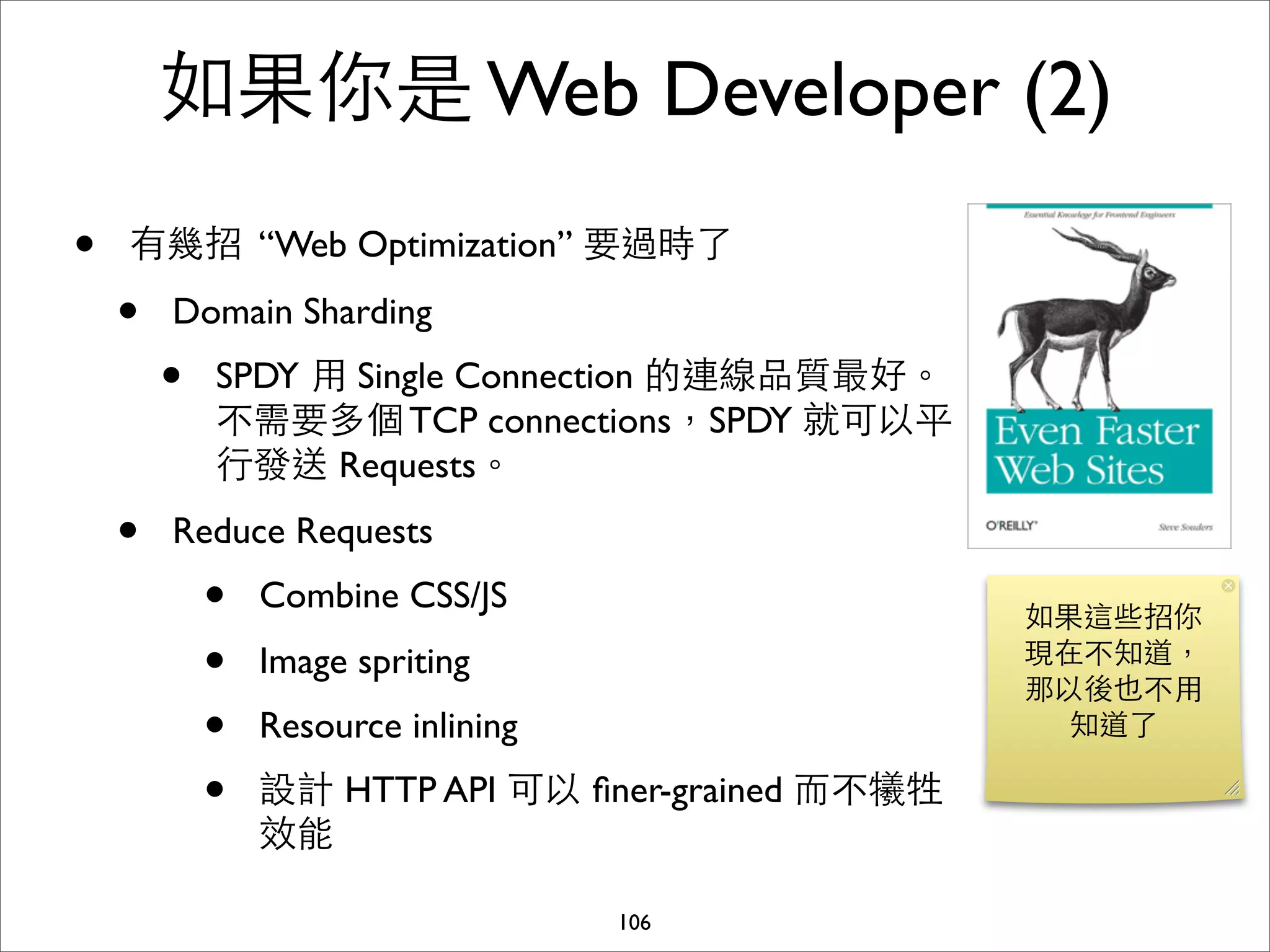 如果你是 Web Developer (2)
•   有幾招 “Web Optimization” 要過時了

    •   Domain Sharding
        •   SPDY ⽤用 Single Connection 的連線品質最好。
            不需要多個 TCP connections，SPDY 就可以平
            ⾏行發送 Requests。
    •   Reduce Requests
            •   Combine CSS/JS
                                                    如果這些招你
            •   Image spriting                      現在不知道，
                                                    那以後也不⽤用
            •   Resource inlining                     知道了

            •   設計 HTTP API 可以 ﬁner-grained ⽽而不犧牲
                效能

                                    106
 