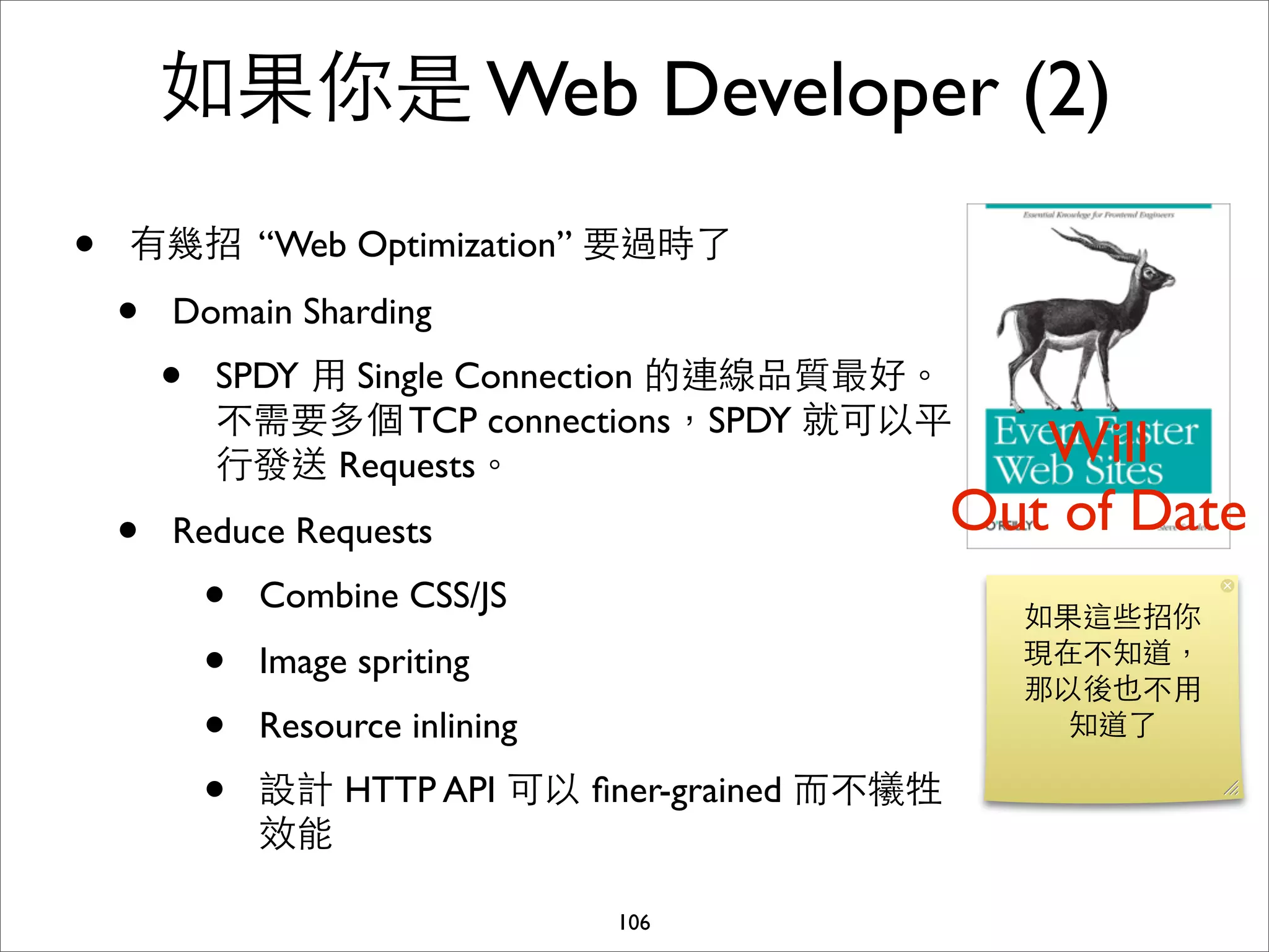 如果你是 Web Developer (2)
•   有幾招 “Web Optimization” 要過時了

    •   Domain Sharding
        •   SPDY ⽤用 Single Connection 的連線品質最好。
            不需要多個 TCP connections，SPDY 就可以平
            ⾏行發送 Requests。                             Will
    •   Reduce Requests                             Out of Date
            •   Combine CSS/JS
                                                      如果這些招你
            •   Image spriting                        現在不知道，
                                                      那以後也不⽤用
            •   Resource inlining                       知道了

            •   設計 HTTP API 可以 ﬁner-grained ⽽而不犧牲
                效能

                                    106
 