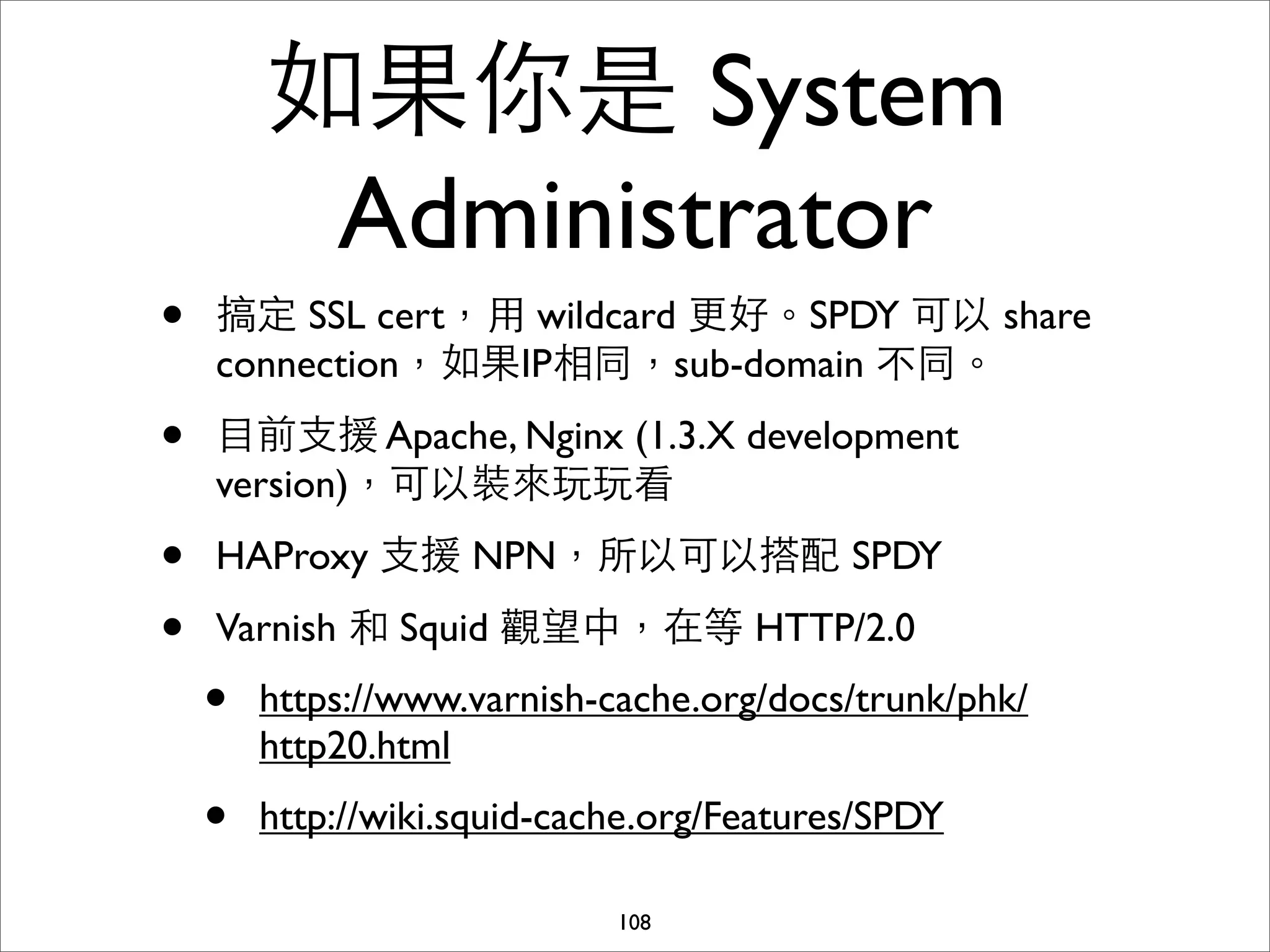 如果你是 System
         Administrator
•   搞定 SSL cert，⽤用 wildcard 更好。SPDY 可以 share
    connection，如果IP相同，sub-domain 不同。

•   ⺫⽬目前⽀支援 Apache, Nginx (1.3.X development
    version)，可以裝來玩玩看

•   HAProxy ⽀支援 NPN，所以可以搭配 SPDY

•   Varnish 和 Squid 觀望中，在等 HTTP/2.0
    •   https://www.varnish-cache.org/docs/trunk/phk/
        http20.html
    •   http://wiki.squid-cache.org/Features/SPDY

                             108
 