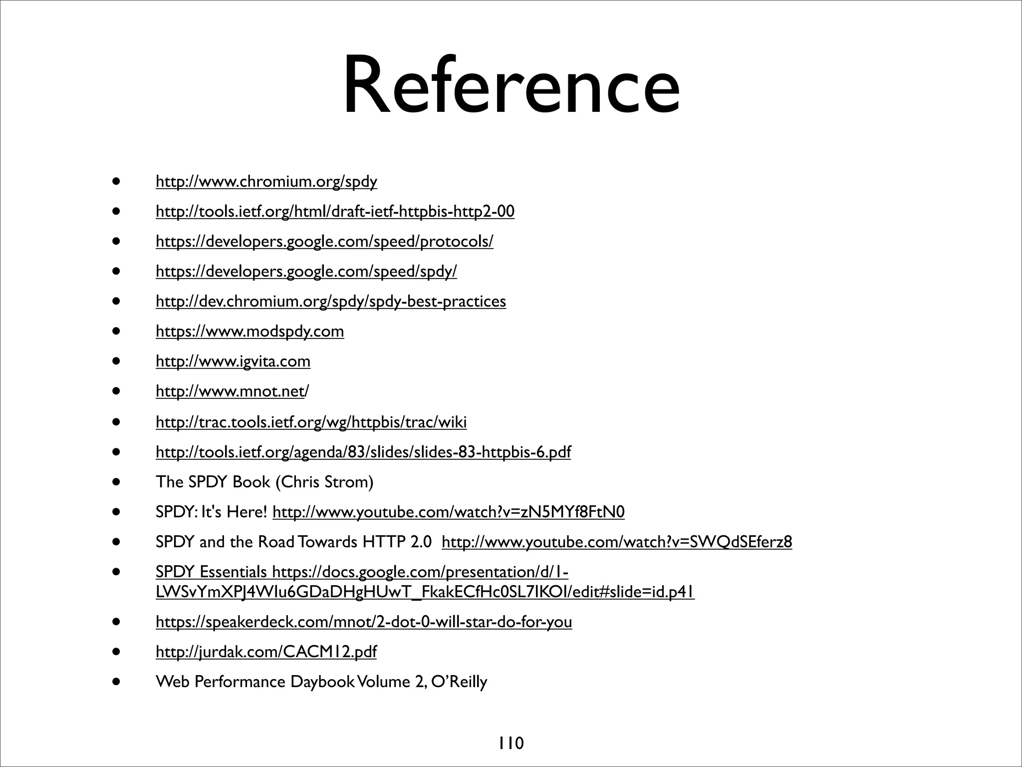 Reference
•   http://www.chromium.org/spdy
•   http://tools.ietf.org/html/draft-ietf-httpbis-http2-00
•   https://developers.google.com/speed/protocols/
•   https://developers.google.com/speed/spdy/
•   http://dev.chromium.org/spdy/spdy-best-practices
•   https://www.modspdy.com
•   http://www.igvita.com
•   http://www.mnot.net/

•   http://trac.tools.ietf.org/wg/httpbis/trac/wiki
•   http://tools.ietf.org/agenda/83/slides/slides-83-httpbis-6.pdf
•   The SPDY Book (Chris Strom)
•   SPDY: It's Here! http://www.youtube.com/watch?v=zN5MYf8FtN0
•   SPDY and the Road Towards HTTP 2.0 http://www.youtube.com/watch?v=SWQdSEferz8
•   SPDY Essentials https://docs.google.com/presentation/d/1-
    LWSvYmXPJ4WIu6GDaDHgHUwT_FkakECfHc0SL7IKOI/edit#slide=id.p41
•   https://speakerdeck.com/mnot/2-dot-0-will-star-do-for-you
•   http://jurdak.com/CACM12.pdf
•   Web Performance Daybook Volume 2, O’Reilly


                                                       110
 
