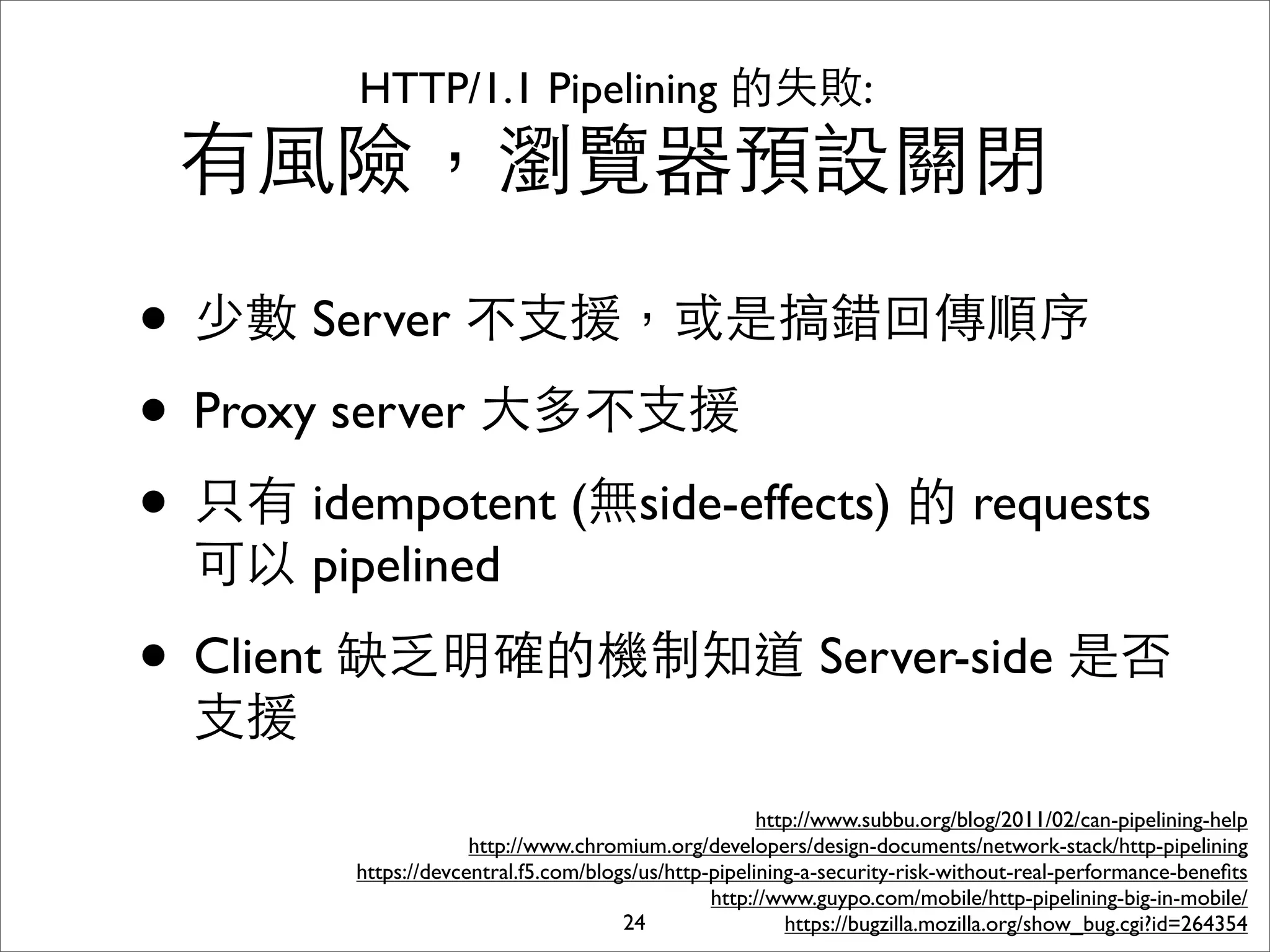 HTTP/1.1 Pipelining 的失敗:
 有⾵風險，瀏覽器預設關閉

• 少數 Server 不⽀支援，或是搞錯回傳順序
• Proxy server ⼤大多不⽀支援
• 只有 idempotent (無side-effects) 的 requests
  可以 pipelined

• Client 缺乏明確的機制知道 Server-side 是否
  ⽀支援
                                                       http://www.subbu.org/blog/2011/02/can-pipelining-help
                      http://www.chromium.org/developers/design-documents/network-stack/http-pipelining
         https://devcentral.f5.com/blogs/us/http-pipelining-a-security-risk-without-real-performance-beneﬁts
                                                 http://www.guypo.com/mobile/http-pipelining-big-in-mobile/
                                       24                 https://bugzilla.mozilla.org/show_bug.cgi?id=264354
 