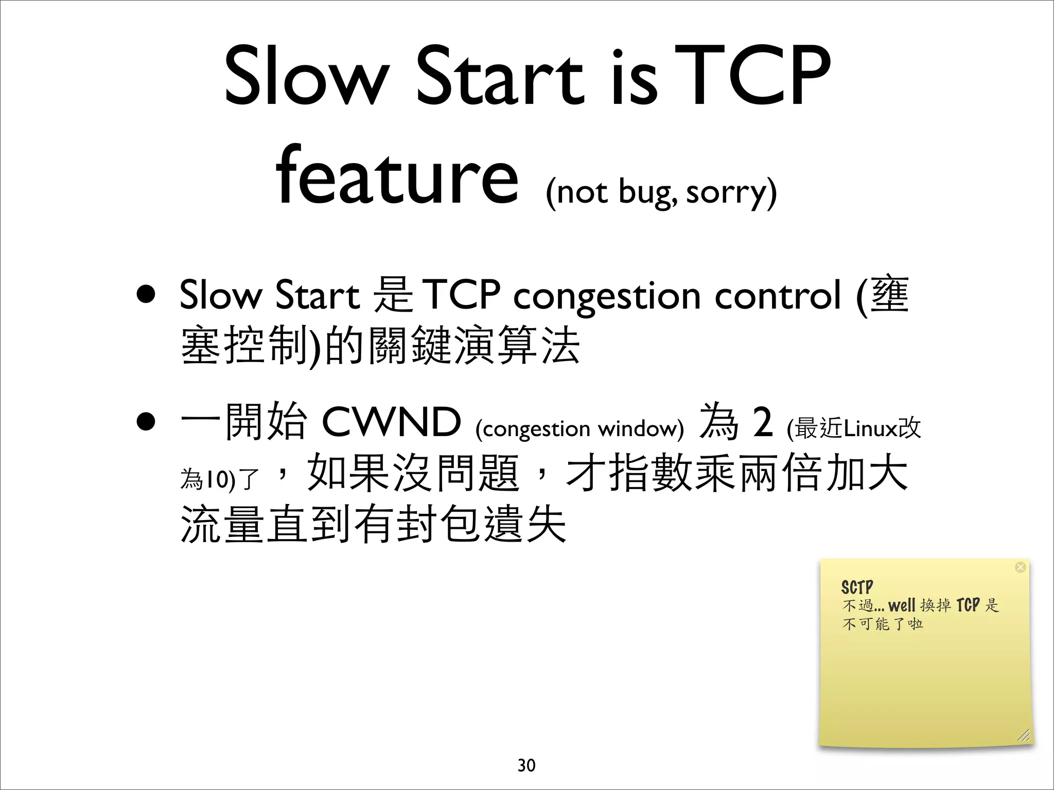 Slow Start is TCP
      feature (not bug, sorry)
• Slow Start 是 TCP congestion control (壅
  塞控制)的關鍵演算法

• ⼀一開始 CWND      為 2 (最近Linux改
                 (congestion window)

  為10)了，如果沒問題，才指數乘兩倍加⼤大

  流量直到有封包遺失




                    30
 