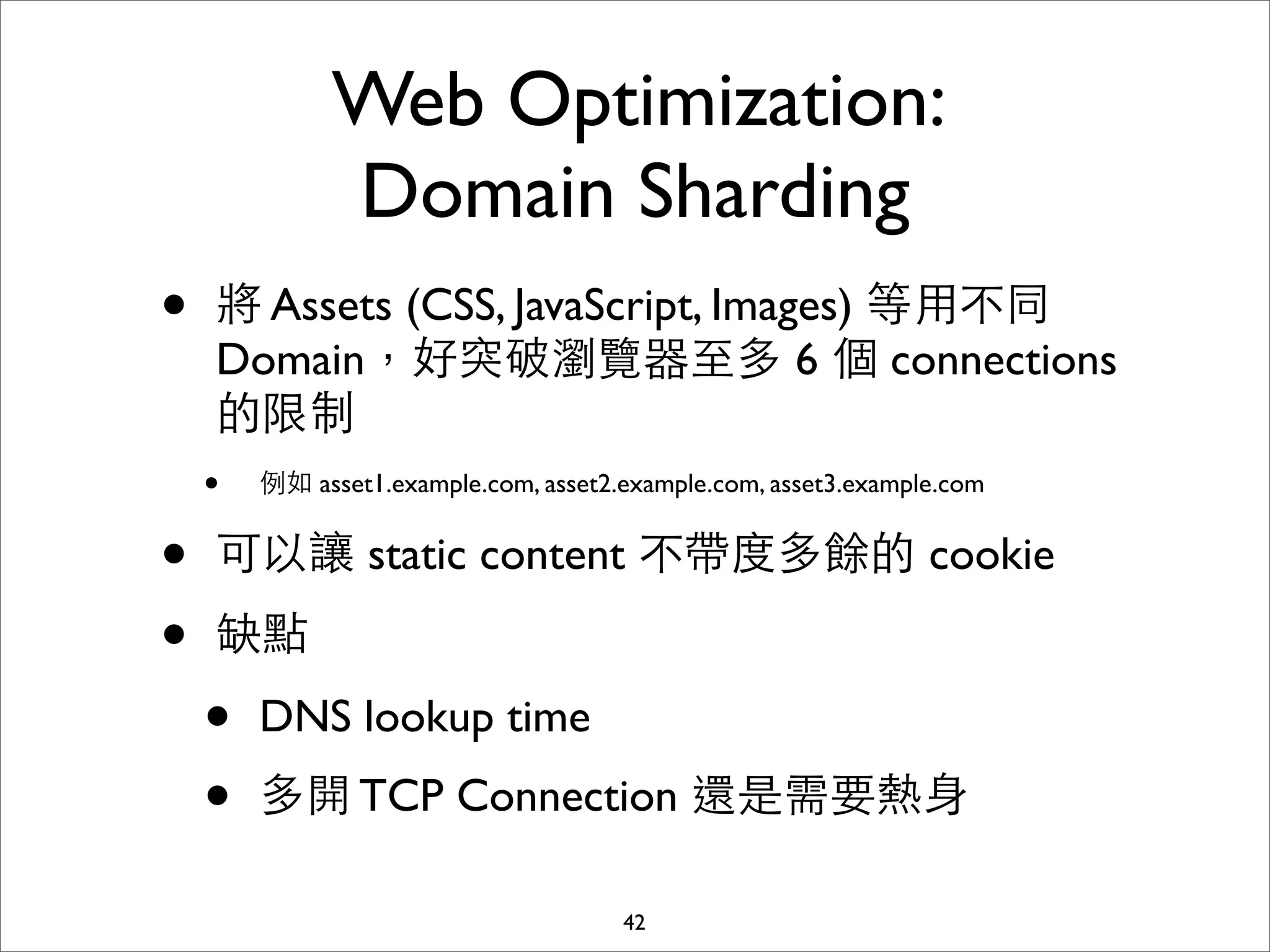 Web Optimization:
            Domain Sharding
•    將 Assets (CSS, JavaScript, Images) 等⽤用不同
     Domain，好突破瀏覽器⾄至多 6 個 connections
     的限制
    • 例如 asset1.example.com, asset2.example.com, asset3.example.com
•   可以讓 static content 不帶度多餘的 cookie
•   缺點

    •   DNS lookup time
    •   多開 TCP Connection 還是需要熱⾝身

                                42
 