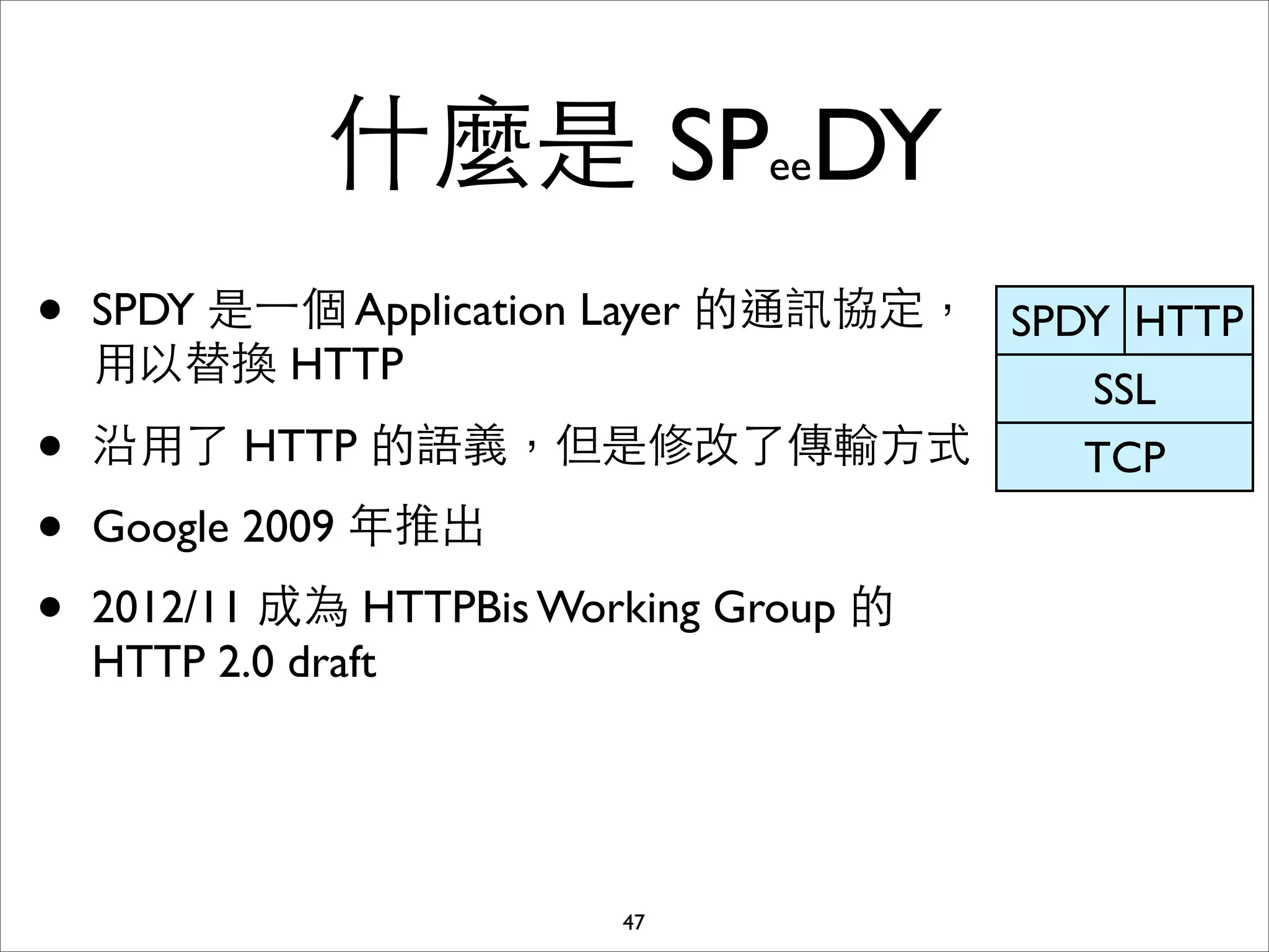 什麼是 SPeeDY
•   SPDY 是⼀一個 Application Layer 的通訊協定， SPDY HTTP
    ⽤用以替換 HTTP
                                          SSL
•   沿⽤用了 HTTP 的語義，但是修改了傳輸⽅方式              TCP
•   Google 2009 年推出
•   2012/11 成為 HTTPBis Working Group 的
    HTTP 2.0 draft




                          47
 