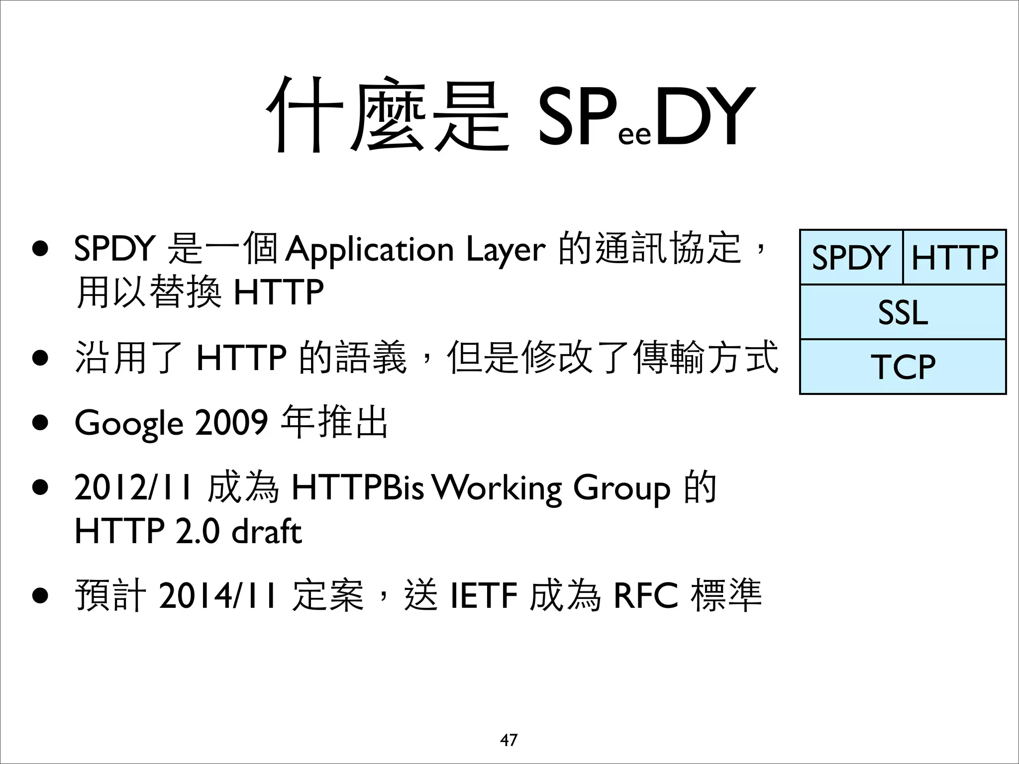 什麼是 SPeeDY
•   SPDY 是⼀一個 Application Layer 的通訊協定， SPDY HTTP
    ⽤用以替換 HTTP
                                          SSL
•   沿⽤用了 HTTP 的語義，但是修改了傳輸⽅方式              TCP
•   Google 2009 年推出
•   2012/11 成為 HTTPBis Working Group 的
    HTTP 2.0 draft
•   預計 2014/11 定案，送 IETF 成為 RFC 標準


                          47
 